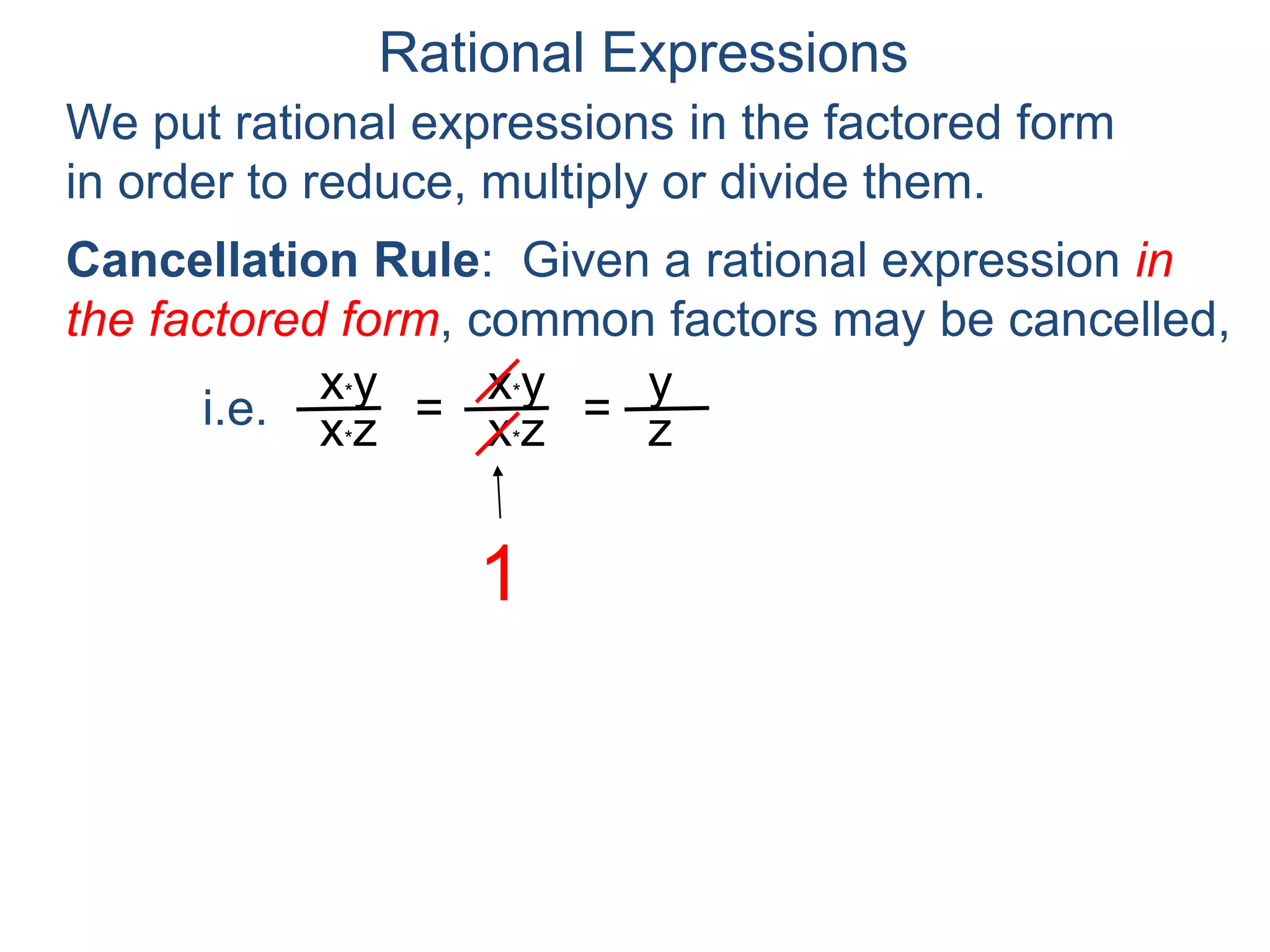 Rational Expressions
We put rational expressions in the factored form
in order to reduce, multiply or divide them.
x*y
x*z =
x*y
x*z =
y
z
A rational expression that can't be cancelled any
further is said to be reduced.
Cancellation Rule: Given a rational expression in
the factored form, common factors may be cancelled,
i.e.
 