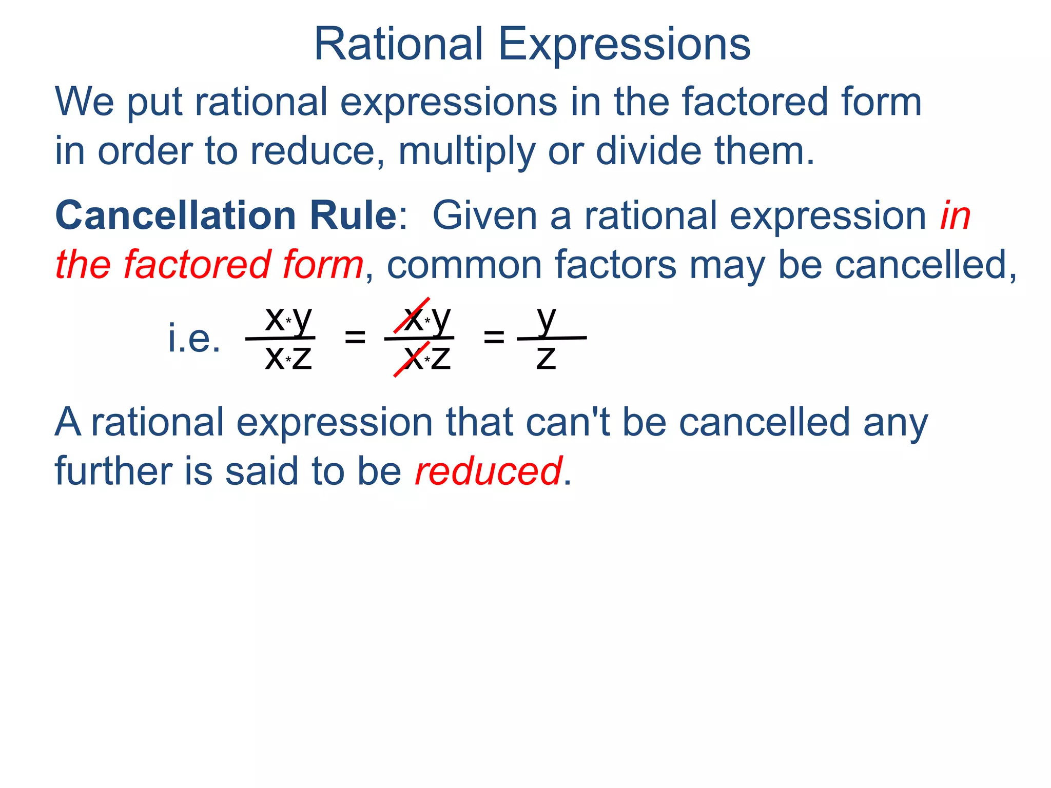 Rational Expressions
We put rational expressions in the factored form
in order to reduce, multiply or divide them.
Example F. Reduce x2 – 1
x2 – 3x+ 2
x*y
x*z =
x*y
x*z =
y
z
A rational expression that can't be cancelled any
further is said to be reduced.
Cancellation Rule: Given a rational expression in
the factored form, common factors may be cancelled,
i.e.
 