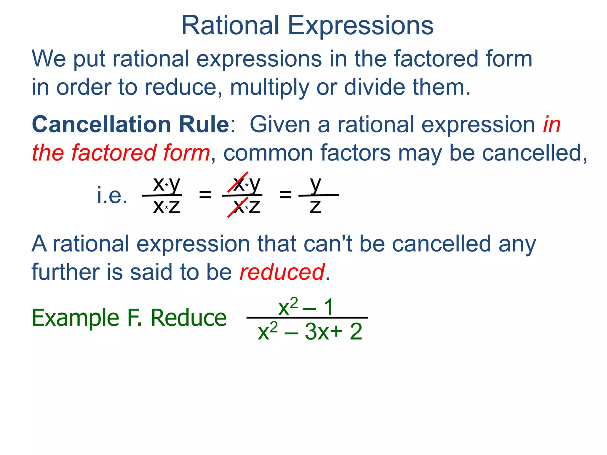 Rational Expressions
We put rational expressions in the factored form
in order to reduce, multiply or divide them.
Example F. Reduce x2 – 1
x2 – 3x+ 2
x2 – 1
x2 – 3x+ 2 =
(x – 1)(x + 1)
(x – 1)(x – 2)
x*y
x*z =
x*y
x*z =
y
z
A rational expression that can't be cancelled any
further is said to be reduced.
factor
Cancellation Rule: Given a rational expression in
the factored form, common factors may be cancelled,
i.e.
 