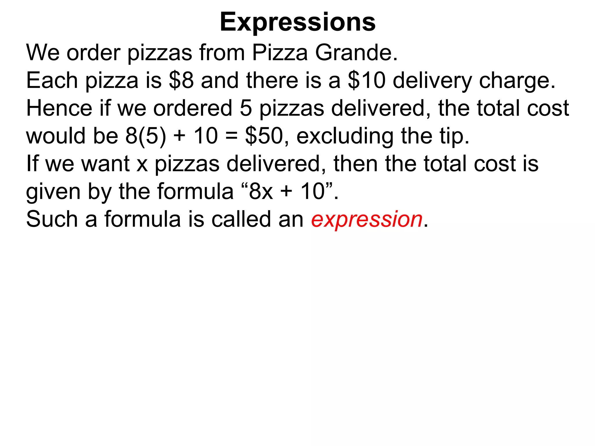 We order pizzas from Pizza Grande.
Each pizza is $8 and there is a $10 delivery charge.
Hence if we ordered 5 pizzas delivered, the total cost
would be 8(5) + 10 = $50, excluding the tip.
If we want x pizzas delivered, then the total cost is
given by the formula “8x + 10”.
Such a formula is called an expression.
Expressions
 