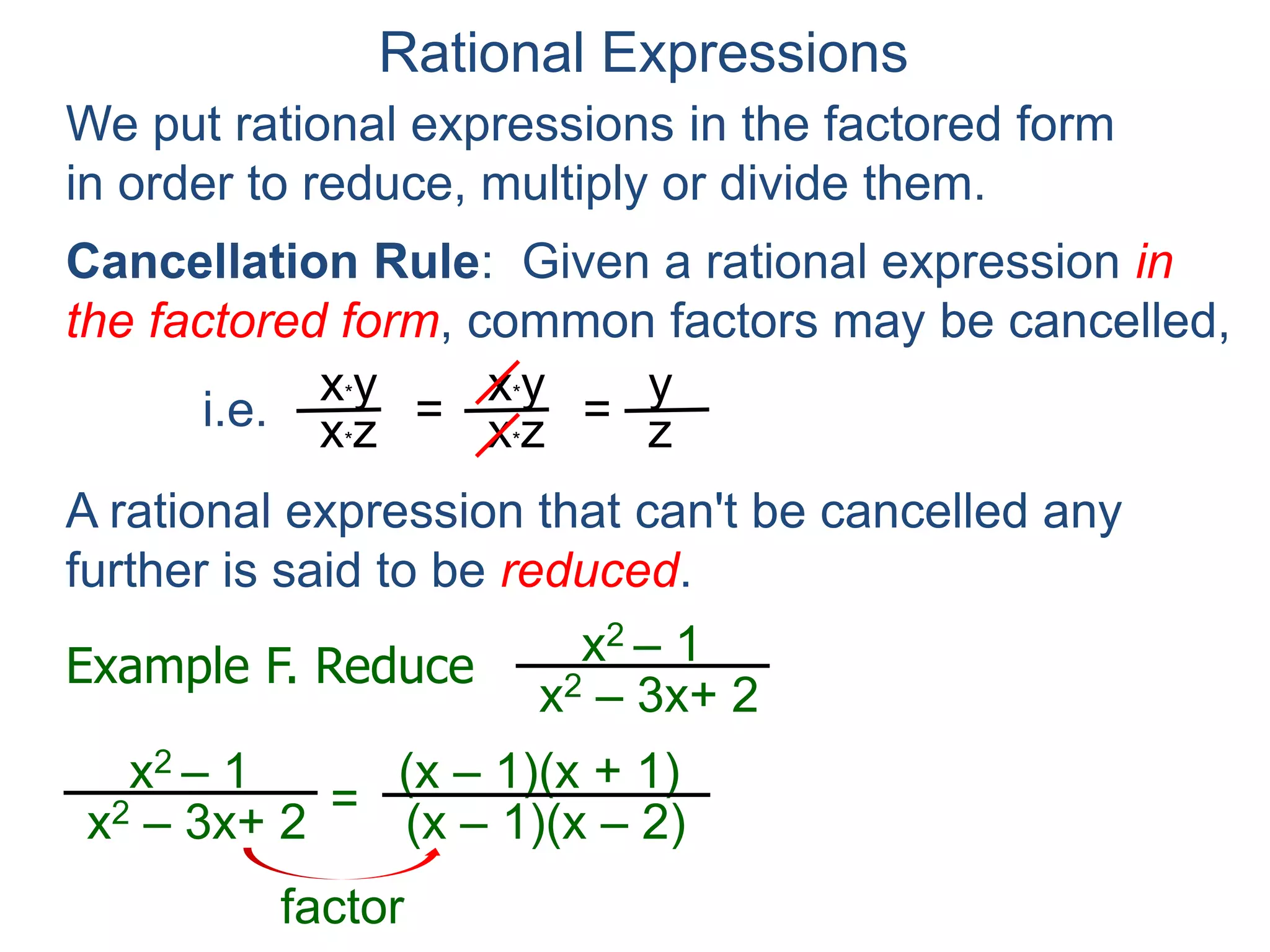 Rational Expressions
We put rational expressions in the factored form
in order to reduce, multiply or divide them.
Example F. Reduce x2 – 1
x2 – 3x+ 2
x2 – 1
x2 – 3x+ 2 =
(x – 1)(x + 1)
(x – 1)(x – 2)
x*y
x*z =
x*y
x*z =
y
z
A rational expression that can't be cancelled any
further is said to be reduced.
= (x + 1)
(x – 2)
factor
Cancellation Rule: Given a rational expression in
the factored form, common factors may be cancelled,
i.e.
 