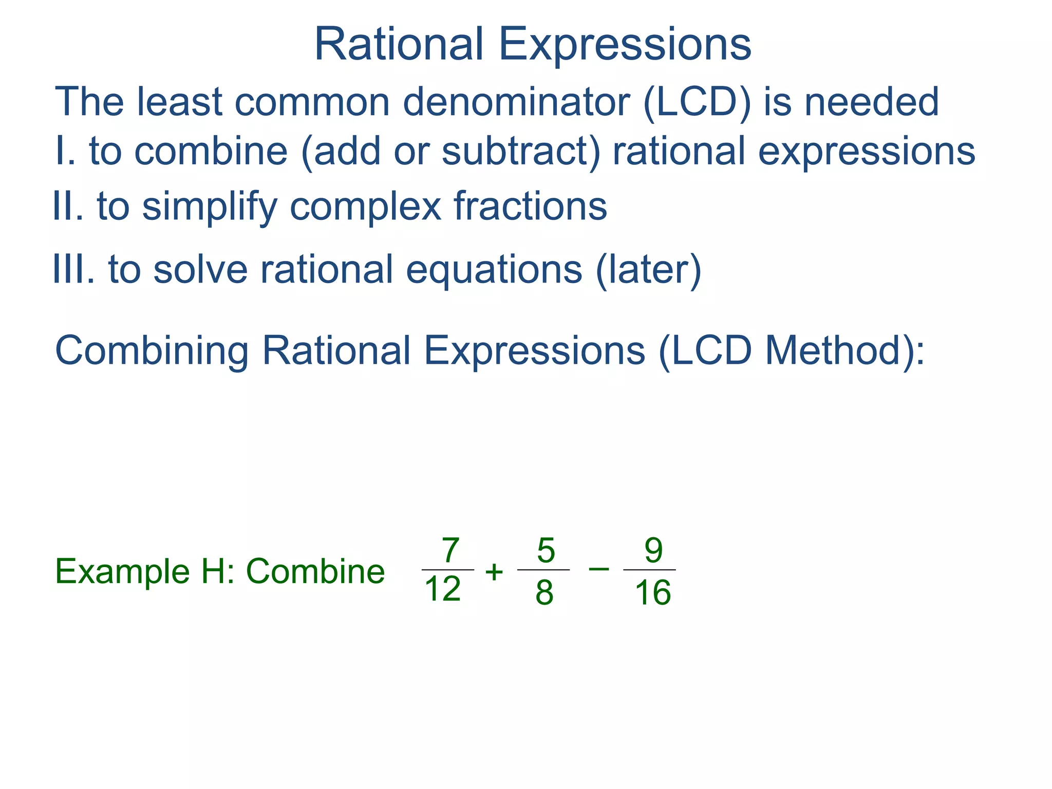 Rational Expressions
The least common denominator (LCD) is needed
I. to combine (add or subtract) rational expressions
Example H: Combine
7
12
5
8
+ –
16
9
Combining Rational Expressions (LCD Method):
To combine rational expressions (F ± G),
multiple (F ± G)* LCD/LCD,
II. to simplify complex fractions
III. to solve rational equations (later)
 
