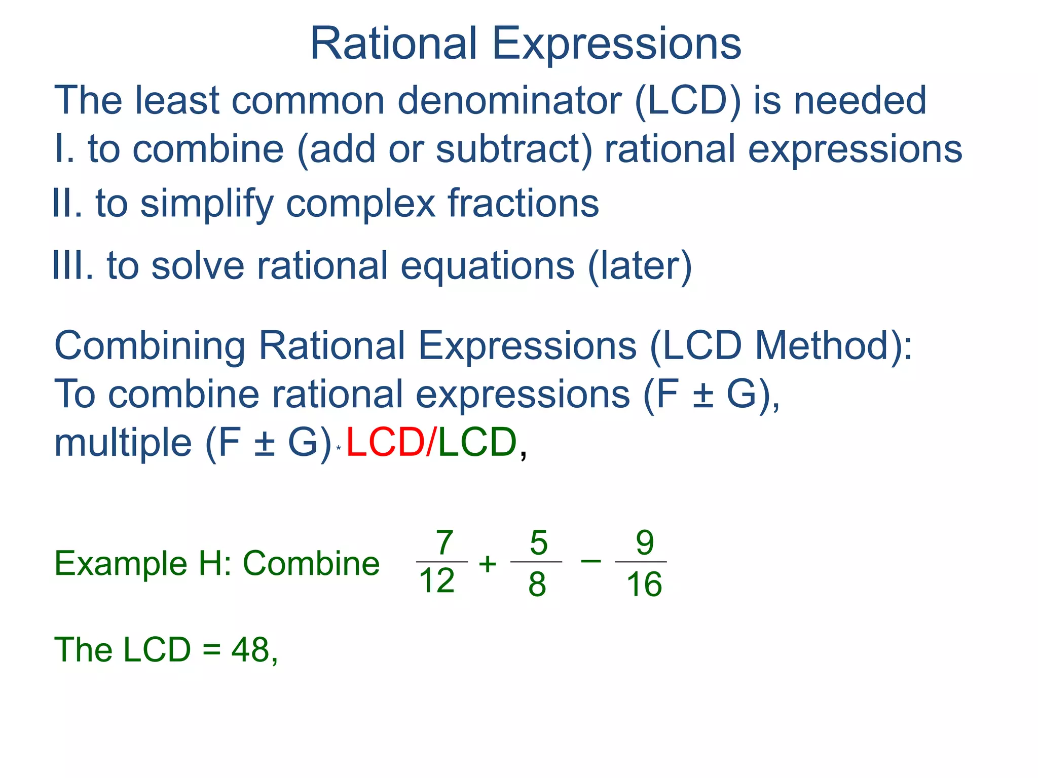 Rational Expressions
The least common denominator (LCD) is needed
I. to combine (add or subtract) rational expressions
Example H: Combine
7
12
5
8
+ –
16
9
The LCD = 48, ( )*
48
7
12
5
8
+ –
16
9
Combining Rational Expressions (LCD Method):
To combine rational expressions (F ± G),
multiple (F ± G)* LCD/LCD,
48
II. to simplify complex fractions
III. to solve rational equations (later)
 