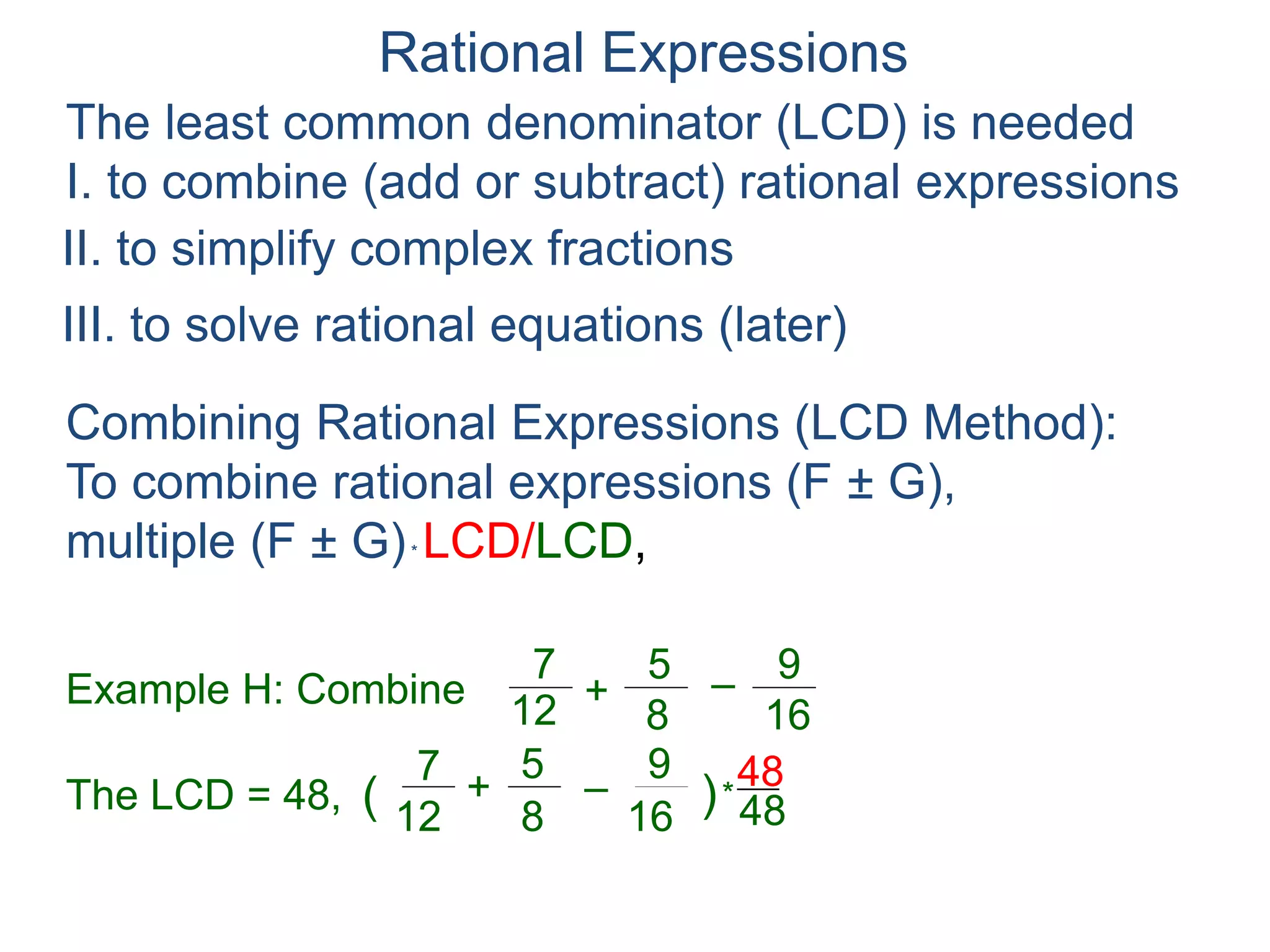 Rational Expressions
The least common denominator (LCD) is needed
I. to combine (add or subtract) rational expressions
Example H: Combine
7
12
5
8
+ –
16
9
The LCD = 48, ( )*
48
7
12
5
8
+ –
16
9 48
Combining Rational Expressions (LCD Method):
To combine rational expressions (F ± G),
multiple (F ± G)* LCD/LCD, expand (F ± G)* LCD
and simplify (F ± G)(LCD) / LCD.
II. to simplify complex fractions
III. to solve rational equations (later)
 