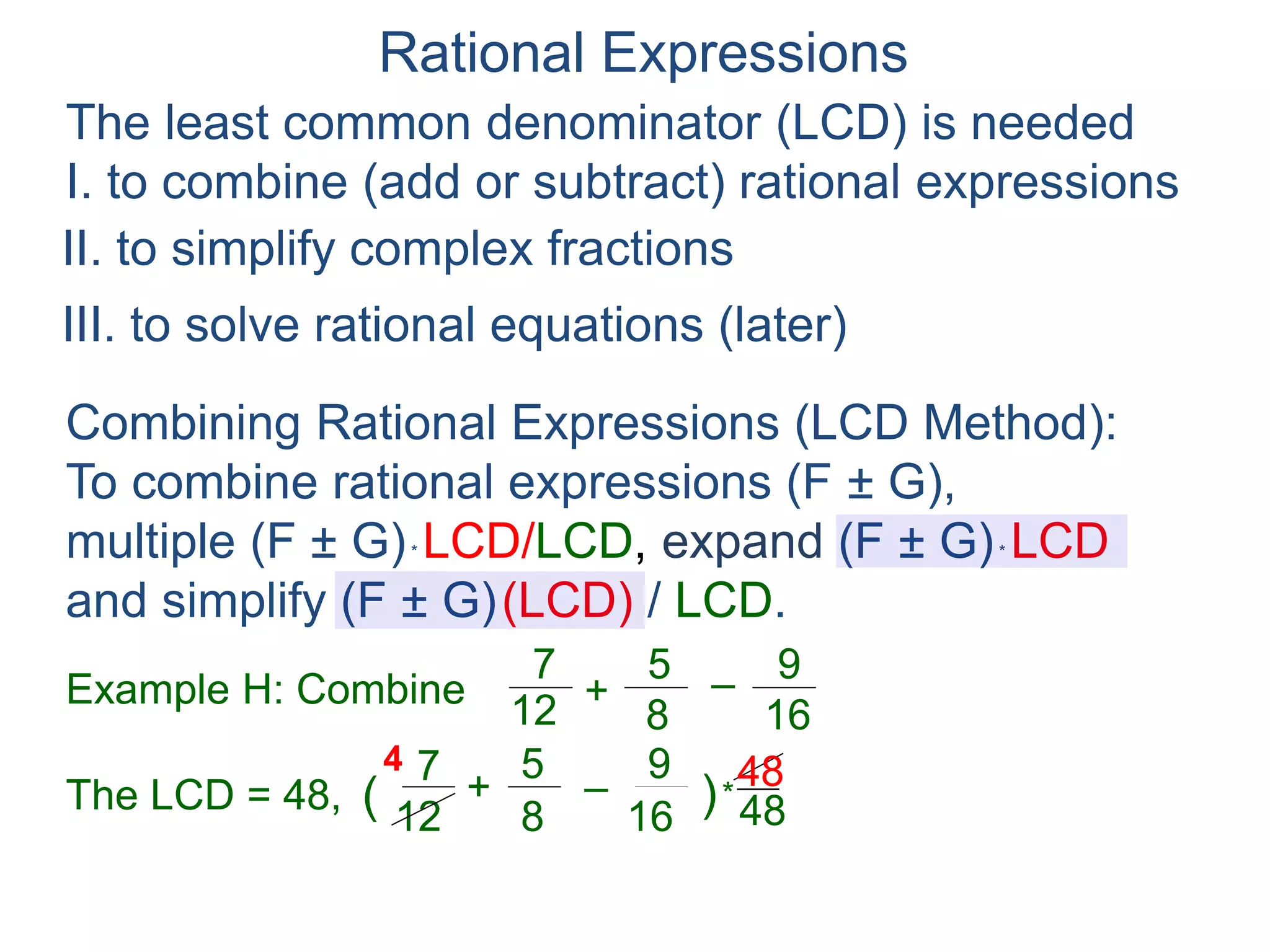 Rational Expressions
The least common denominator (LCD) is needed
I. to combine (add or subtract) rational expressions
Example H: Combine
7
12
5
8
+ –
16
9
The LCD = 48, ( )*
48
67
12
5
8
+ –
16
94
Combining Rational Expressions (LCD Method):
To combine rational expressions (F ± G),
multiple (F ± G)* LCD/LCD, expand (F ± G)* LCD
and simplify (F ± G)(LCD) / LCD.
48
II. to simplify complex fractions
III. to solve rational equations (later)
 