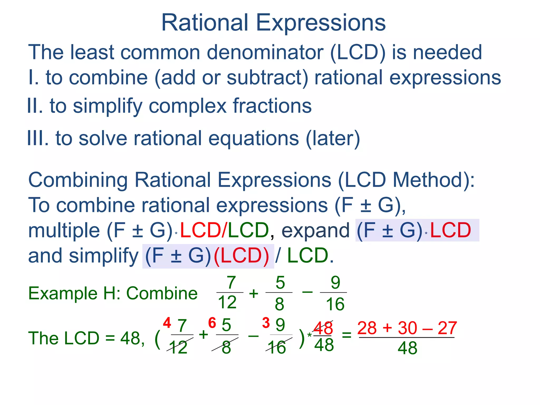 Rational Expressions
The least common denominator (LCD) is needed
I. to combine (add or subtract) rational expressions
Example H: Combine
7
12
5
8
+ –
16
9
The LCD = 48, ( )*
48
67
12
5
8
+ –
16
94 3
=
Combining Rational Expressions (LCD Method):
To combine rational expressions (F ± G),
multiple (F ± G)* LCD/LCD, expand (F ± G)* LCD
and simplify (F ± G)(LCD) / LCD.
48 28 + 30 – 27
48
=
48
31
II. to simplify complex fractions
III. to solve rational equations (later)
 