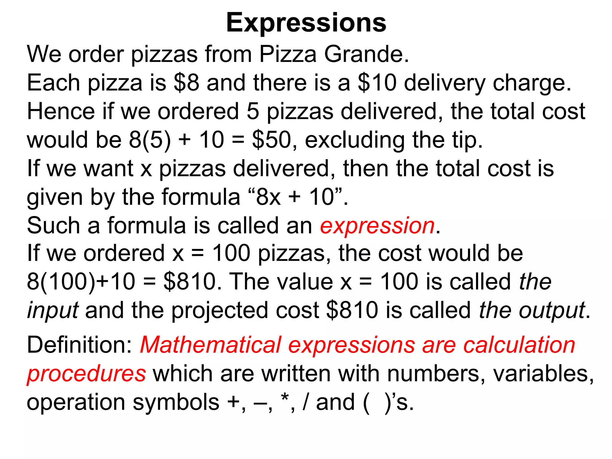 We order pizzas from Pizza Grande.
Each pizza is $8 and there is a $10 delivery charge.
Hence if we ordered 5 pizzas delivered, the total cost
would be 8(5) + 10 = $50, excluding the tip.
If we want x pizzas delivered, then the total cost is
given by the formula “8x + 10”.
Such a formula is called an expression.
Expressions
Definition: Mathematical expressions are calculation
procedures which are written with numbers, variables,
operation symbols +, –, *, / and ( )’s.
If we ordered x = 100 pizzas, the cost would be
8(100)+10 = $810. The value x = 100 is called the
input and the projected cost $810 is called the output.
 