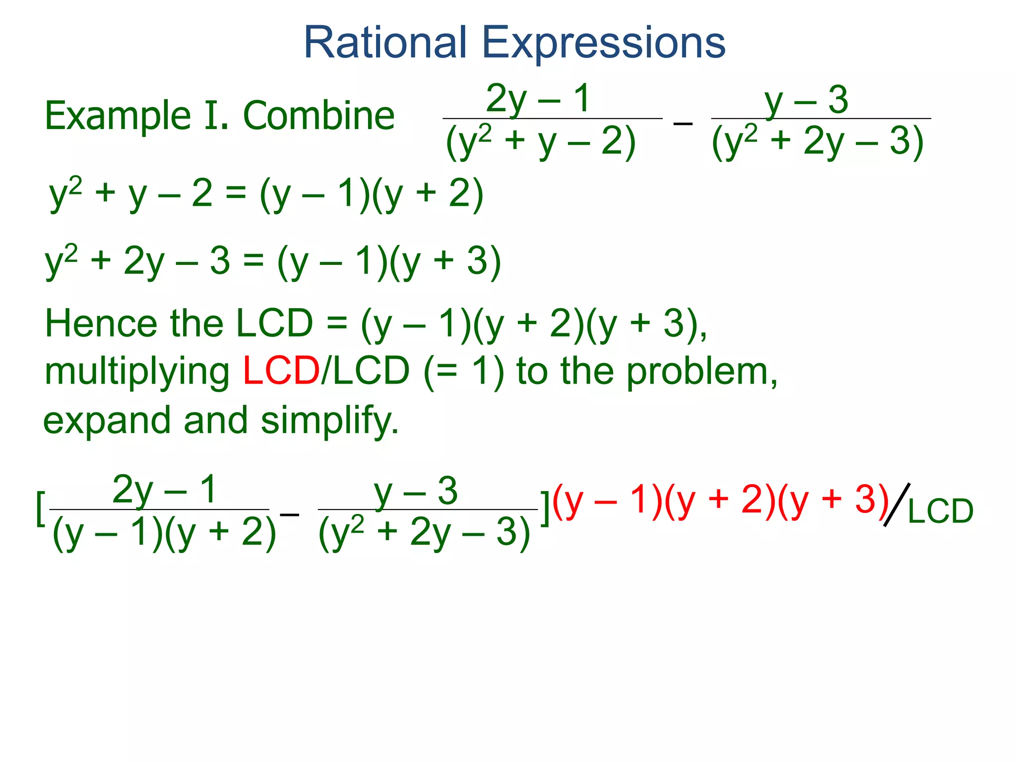 Rational Expressions
–
(y2 + 2y – 3)(y2 + y – 2)
2y – 1 y – 3
y2 + y – 2 = (y – 1)(y + 2)
y2 + 2y – 3 = (y – 1)(y + 3)
Hence the LCD = (y – 1)(y + 2)(y + 3),
multiplying LCD/LCD (= 1) to the problem,
–
(y – 1)(y + 2)
2y – 1 y – 3[ ](y – 1)(y + 2)(y + 3)
(y + 3)
Example I. Combine
LCD
expand and simplify.
(y – 1)(y + 3)
 