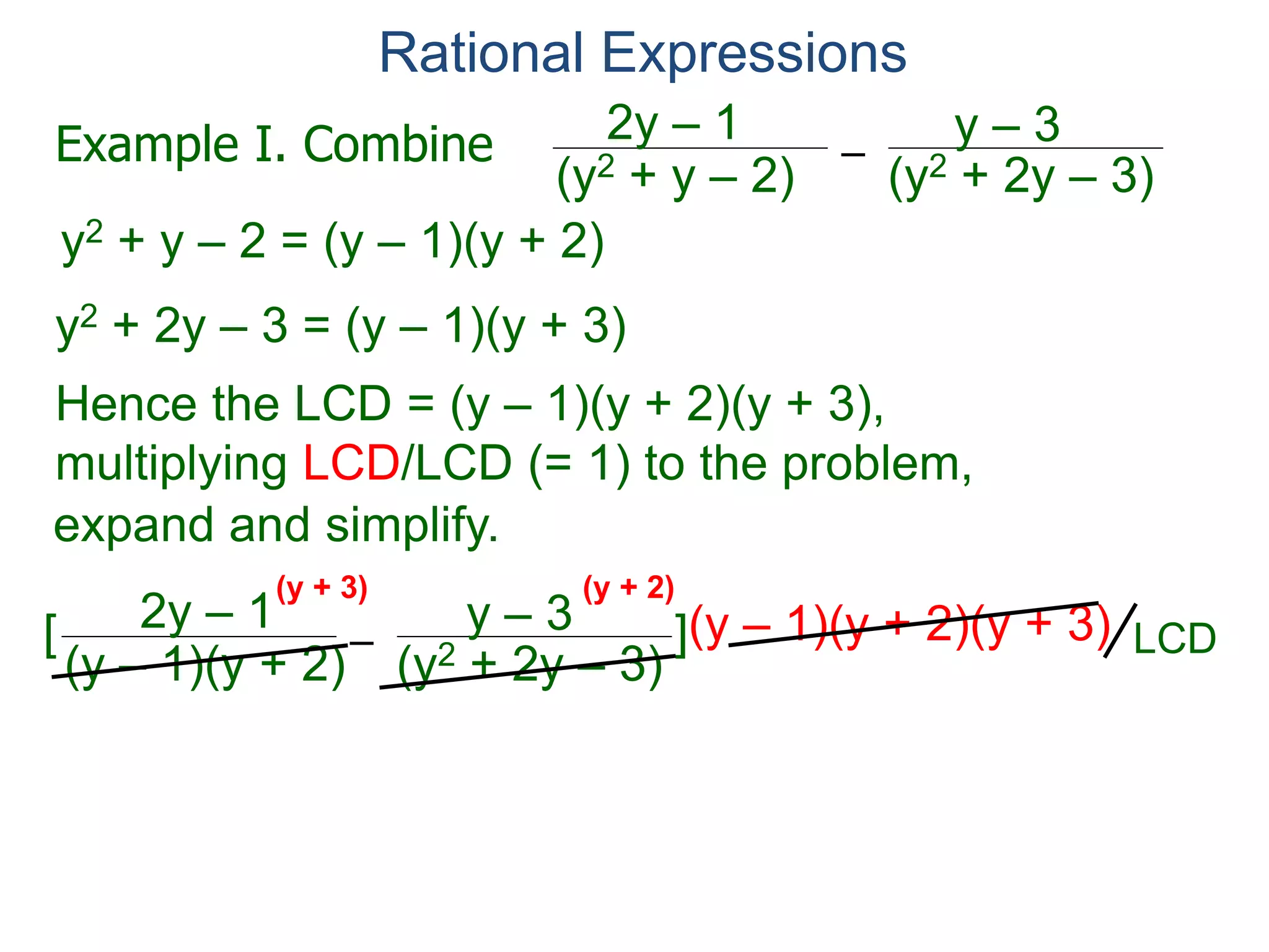 Rational Expressions
–
(y2 + 2y – 3)(y2 + y – 2)
2y – 1 y – 3
y2 + y – 2 = (y – 1)(y + 2)
y2 + 2y – 3 = (y – 1)(y + 3)
Hence the LCD = (y – 1)(y + 2)(y + 3),
multiplying LCD/LCD (= 1) to the problem,
–
(y – 1)(y + 2)
2y – 1 y – 3[ ](y – 1)(y + 2)(y + 3)
= (2y – 1)(y + 3) – (y – 3)(y + 2)
(y + 3) (y + 2)
Example I. Combine
LCD
LCD
expand and simplify.
(y – 1)(y + 3)
 
