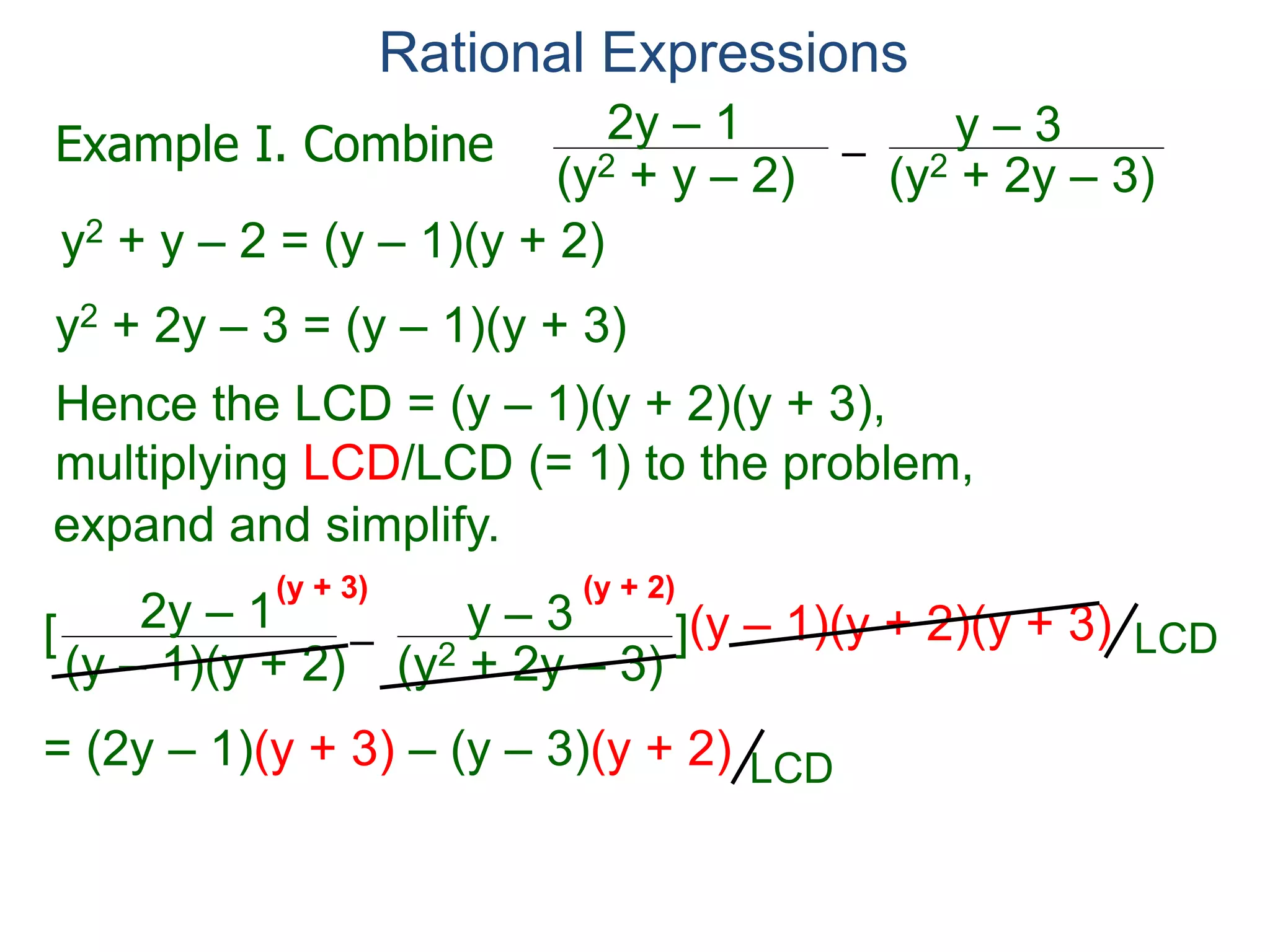 Rational Expressions
–
(y2 + 2y – 3)(y2 + y – 2)
2y – 1 y – 3
y2 + y – 2 = (y – 1)(y + 2)
y2 + 2y – 3 = (y – 1)(y + 3)
Hence the LCD = (y – 1)(y + 2)(y + 3),
multiplying LCD/LCD (= 1) to the problem,
–
(y – 1)(y + 2)
2y – 1 y – 3[ ](y – 1)(y + 2)(y + 3)
= (2y – 1)(y + 3) – (y – 3)(y + 2) = y2 + 6y + 3
(y + 3) (y + 2)
Example I. Combine
LCD
LCDLCD
expand and simplify.
(y – 1)(y + 3)
 