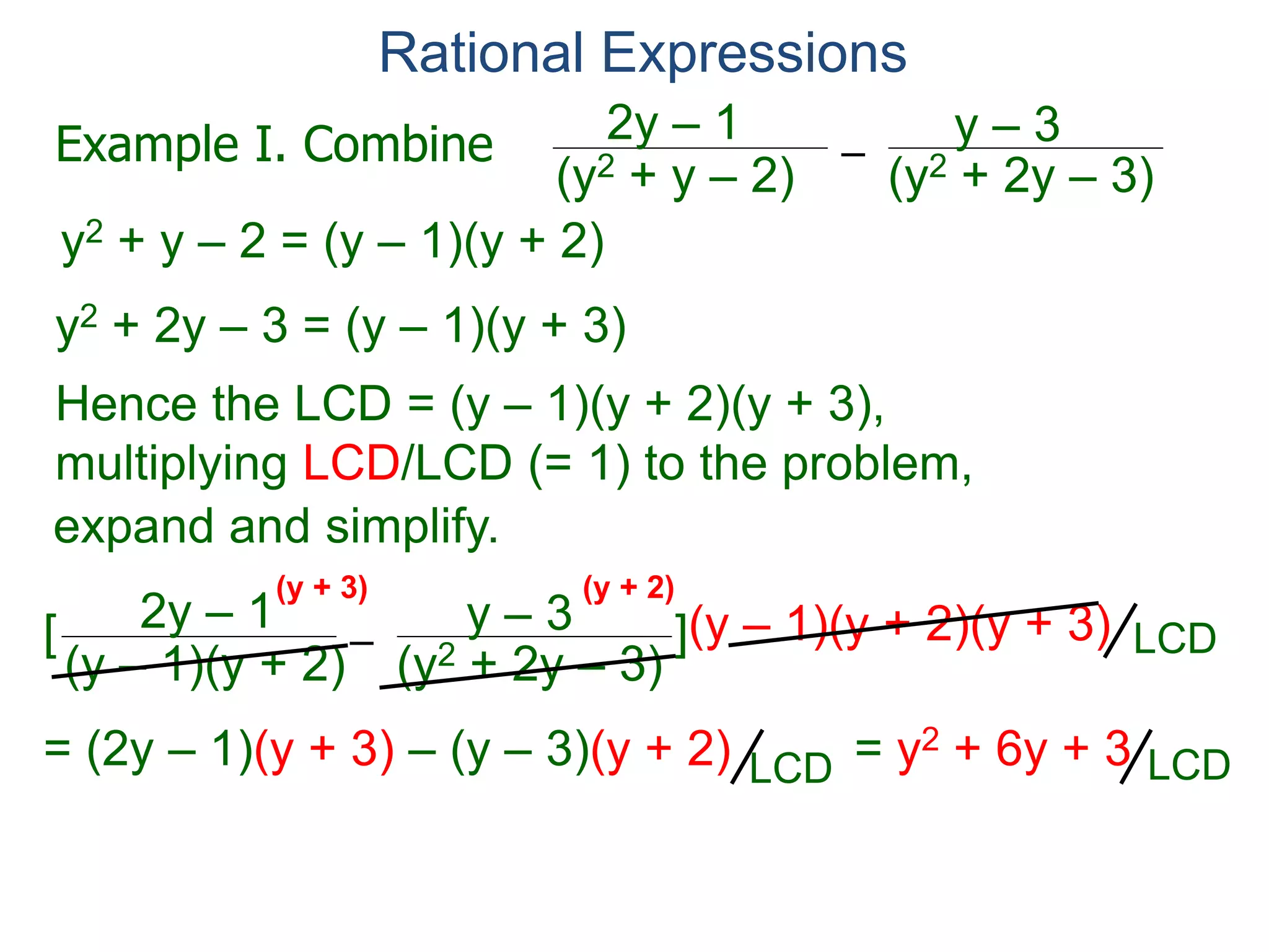Rational Expressions
–
(y2 + 2y – 3)(y2 + y – 2)
2y – 1 y – 3
y2 + y – 2 = (y – 1)(y + 2)
y2 + 2y – 3 = (y – 1)(y + 3)
Hence the LCD = (y – 1)(y + 2)(y + 3),
multiplying LCD/LCD (= 1) to the problem,
–
(y – 1)(y + 2)
2y – 1 y – 3[ ](y – 1)(y + 2)(y + 3)
= (2y – 1)(y + 3) – (y – 3)(y + 2) = y2 + 6y + 3
So –
(y2 + 2y – 3)(y2 + y – 2)
2y – 1 y – 3
=
y2 + 6y + 3
(y – 1)(y + 2)(y + 3)
(y + 3) (y + 2)
Example I. Combine
LCD
LCDLCD
expand and simplify.
(y – 1)(y + 3)
 