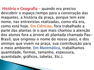 História e Geografia – quando era preciso
descobrir o espaço/tempo para a construção das
maquetes, a história da praça, porque tem este
nome, nas entrevistas realizadas, como ela era,
como está hoje. Em Ciências, fora trabalhado a
parte das plantas (e o que mais chamou a atenção
dos alunos fora a árvore ali plantada chamada Pau-
Brasil, que originou o nome do nosso pais), e dos
animais que vivem na praça, sua contribuição para
o meio ambiente. Em Matemática, trabalhamos
quantidade, formas, tamanho, espessura,
quantidade, gráficos, tabelas. Etc.).
 