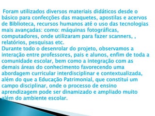 Foram utilizados diversos materiais didáticos desde o
básico para confecções das maquetes, apostilas e acervos
de Biblioteca, recursos humanos até o uso das tecnologias
mais avançadas: como: máquinas fotográficas,
computadores, onde utilizaram para fazer scanners, ,
relatórios, pesquisas etc.
Durante todo o desenrolar do projeto, observamos a
interação entre professores, pais e alunos, enfim de toda a
comunidade escolar, bem como a integração com as
demais áreas do conhecimento favorecendo uma
abordagem curricular interdisciplinar e contextualizada,
além do que a Educação Patrimonial, que constitui um
campo disciplinar, onde o processo de ensino
aprendizagem pode ser dinamizado e ampliado muito
além do ambiente escolar.
 