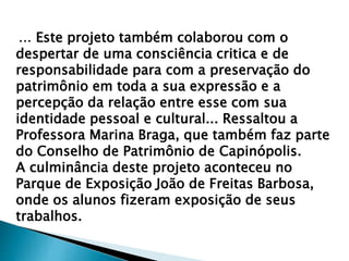 ... Este projeto também colaborou com o
despertar de uma consciência critica e de
responsabilidade para com a preservação do
patrimônio em toda a sua expressão e a
percepção da relação entre esse com sua
identidade pessoal e cultural... Ressaltou a
Professora Marina Braga, que também faz parte
do Conselho de Patrimônio de Capinópolis.
A culminância deste projeto aconteceu no
Parque de Exposição João de Freitas Barbosa,
onde os alunos fizeram exposição de seus
trabalhos.
 