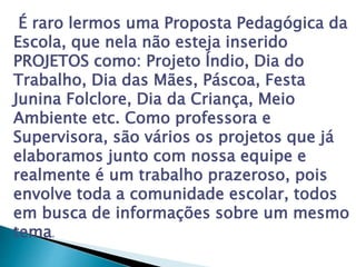É raro lermos uma Proposta Pedagógica da
Escola, que nela não esteja inserido
PROJETOS como: Projeto Índio, Dia do
Trabalho, Dia das Mães, Páscoa, Festa
Junina Folclore, Dia da Criança, Meio
Ambiente etc. Como professora e
Supervisora, são vários os projetos que já
elaboramos junto com nossa equipe e
realmente é um trabalho prazeroso, pois
envolve toda a comunidade escolar, todos
em busca de informações sobre um mesmo
tema.
 