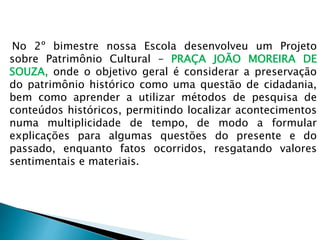 No 2º bimestre nossa Escola desenvolveu um Projeto
sobre Patrimônio Cultural – PRAÇA JOÃO MOREIRA DE
SOUZA, onde o objetivo geral é considerar a preservação
do patrimônio histórico como uma questão de cidadania,
bem como aprender a utilizar métodos de pesquisa de
conteúdos históricos, permitindo localizar acontecimentos
numa multiplicidade de tempo, de modo a formular
explicações para algumas questões do presente e do
passado, enquanto fatos ocorridos, resgatando valores
sentimentais e materiais.
 