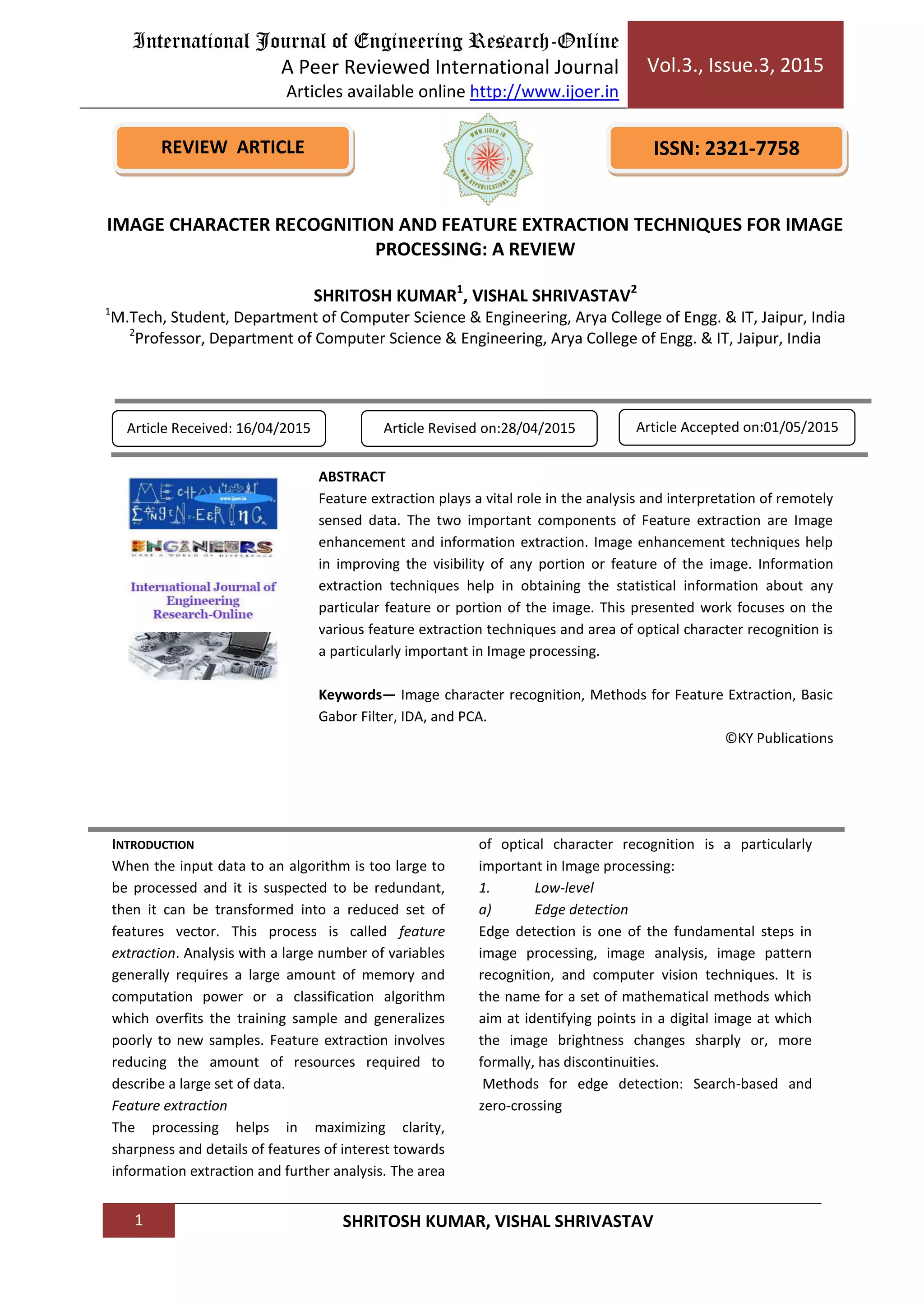 International Journal of Engineering Research-Online
A Peer Reviewed International Journal
Articles available online http://www.ijoer.in
Vol.3., Issue.3, 2015
1 SHRITOSH KUMAR, VISHAL SHRIVASTAV
INTRODUCTION
When the input data to an algorithm is too large to
be processed and it is suspected to be redundant,
then it can be transformed into a reduced set of
features vector. This process is called feature
extraction. Analysis with a large number of variables
generally requires a large amount of memory and
computation power or a classification algorithm
which overfits the training sample and generalizes
poorly to new samples. Feature extraction involves
reducing the amount of resources required to
describe a large set of data.
Feature extraction
The processing helps in maximizing clarity,
sharpness and details of features of interest towards
information extraction and further analysis. The area
of optical character recognition is a particularly
important in Image processing:
1. Low-level
a) Edge detection
Edge detection is one of the fundamental steps in
image processing, image analysis, image pattern
recognition, and computer vision techniques. It is
the name for a set of mathematical methods which
aim at identifying points in a digital image at which
the image brightness changes sharply or, more
formally, has discontinuities.
Methods for edge detection: Search-based and
zero-crossing
REVIEW ARTICLE ISSN: 2321-7758
IMAGE CHARACTER RECOGNITION AND FEATURE EXTRACTION TECHNIQUES FOR IMAGE
PROCESSING: A REVIEW
SHRITOSH KUMAR1
, VISHAL SHRIVASTAV2
1
M.Tech, Student, Department of Computer Science & Engineering, Arya College of Engg. & IT, Jaipur, India
2
Professor, Department of Computer Science & Engineering, Arya College of Engg. & IT, Jaipur, India
Article Received: 16/04/2015 Article Revised on:28/04/2015 Article Accepted on:01/05/2015
ABSTRACT
Feature extraction plays a vital role in the analysis and interpretation of remotely
sensed data. The two important components of Feature extraction are Image
enhancement and information extraction. Image enhancement techniques help
in improving the visibility of any portion or feature of the image. Information
extraction techniques help in obtaining the statistical information about any
particular feature or portion of the image. This presented work focuses on the
various feature extraction techniques and area of optical character recognition is
a particularly important in Image processing.
Keywords— Image character recognition, Methods for Feature Extraction, Basic
Gabor Filter, IDA, and PCA.
©KY Publications
 