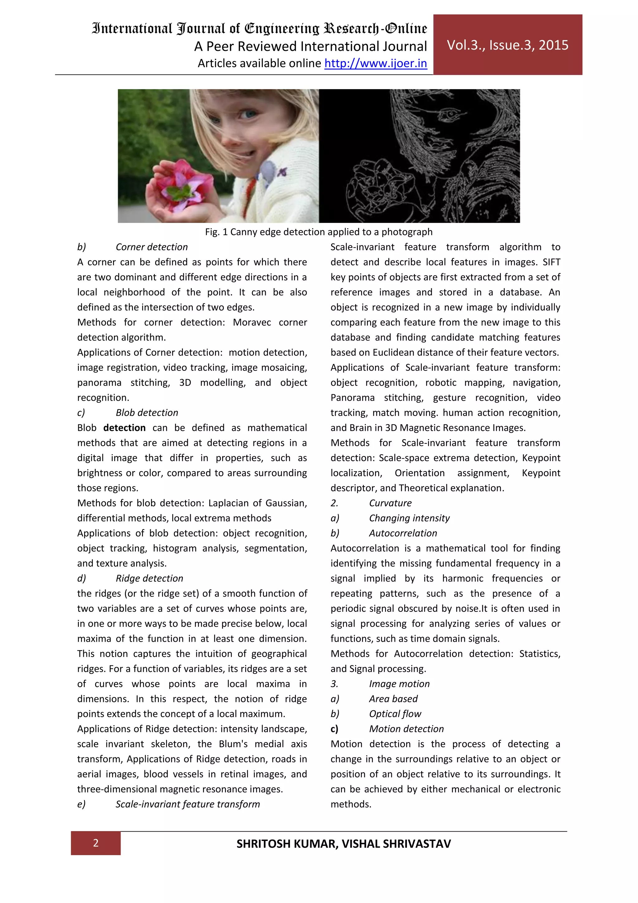International Journal of Engineering Research-Online
A Peer Reviewed International Journal
Articles available online http://www.ijoer.in
Vol.3., Issue.3, 2015
2 SHRITOSH KUMAR, VISHAL SHRIVASTAV
Fig. 1 Canny edge detection applied to a photograph
b) Corner detection
A corner can be defined as points for which there
are two dominant and different edge directions in a
local neighborhood of the point. It can be also
defined as the intersection of two edges.
Methods for corner detection: Moravec corner
detection algorithm.
Applications of Corner detection: motion detection,
image registration, video tracking, image mosaicing,
panorama stitching, 3D modelling, and object
recognition.
c) Blob detection
Blob detection can be defined as mathematical
methods that are aimed at detecting regions in a
digital image that differ in properties, such as
brightness or color, compared to areas surrounding
those regions.
Methods for blob detection: Laplacian of Gaussian,
differential methods, local extrema methods
Applications of blob detection: object recognition,
object tracking, histogram analysis, segmentation,
and texture analysis.
d) Ridge detection
the ridges (or the ridge set) of a smooth function of
two variables are a set of curves whose points are,
in one or more ways to be made precise below, local
maxima of the function in at least one dimension.
This notion captures the intuition of geographical
ridges. For a function of variables, its ridges are a set
of curves whose points are local maxima in
dimensions. In this respect, the notion of ridge
points extends the concept of a local maximum.
Applications of Ridge detection: intensity landscape,
scale invariant skeleton, the Blum's medial axis
transform, Applications of Ridge detection, roads in
aerial images, blood vessels in retinal images, and
three-dimensional magnetic resonance images.
e) Scale-invariant feature transform
Scale-invariant feature transform algorithm to
detect and describe local features in images. SIFT
key points of objects are first extracted from a set of
reference images and stored in a database. An
object is recognized in a new image by individually
comparing each feature from the new image to this
database and finding candidate matching features
based on Euclidean distance of their feature vectors.
Applications of Scale-invariant feature transform:
object recognition, robotic mapping, navigation,
Panorama stitching, gesture recognition, video
tracking, match moving. human action recognition,
and Brain in 3D Magnetic Resonance Images.
Methods for Scale-invariant feature transform
detection: Scale-space extrema detection, Keypoint
localization, Orientation assignment, Keypoint
descriptor, and Theoretical explanation.
2. Curvature
a) Changing intensity
b) Autocorrelation
Autocorrelation is a mathematical tool for finding
identifying the missing fundamental frequency in a
signal implied by its harmonic frequencies or
repeating patterns, such as the presence of a
periodic signal obscured by noise.It is often used in
signal processing for analyzing series of values or
functions, such as time domain signals.
Methods for Autocorrelation detection: Statistics,
and Signal processing.
3. Image motion
a) Area based
b) Optical flow
c) Motion detection
Motion detection is the process of detecting a
change in the surroundings relative to an object or
position of an object relative to its surroundings. It
can be achieved by either mechanical or electronic
methods.
 
