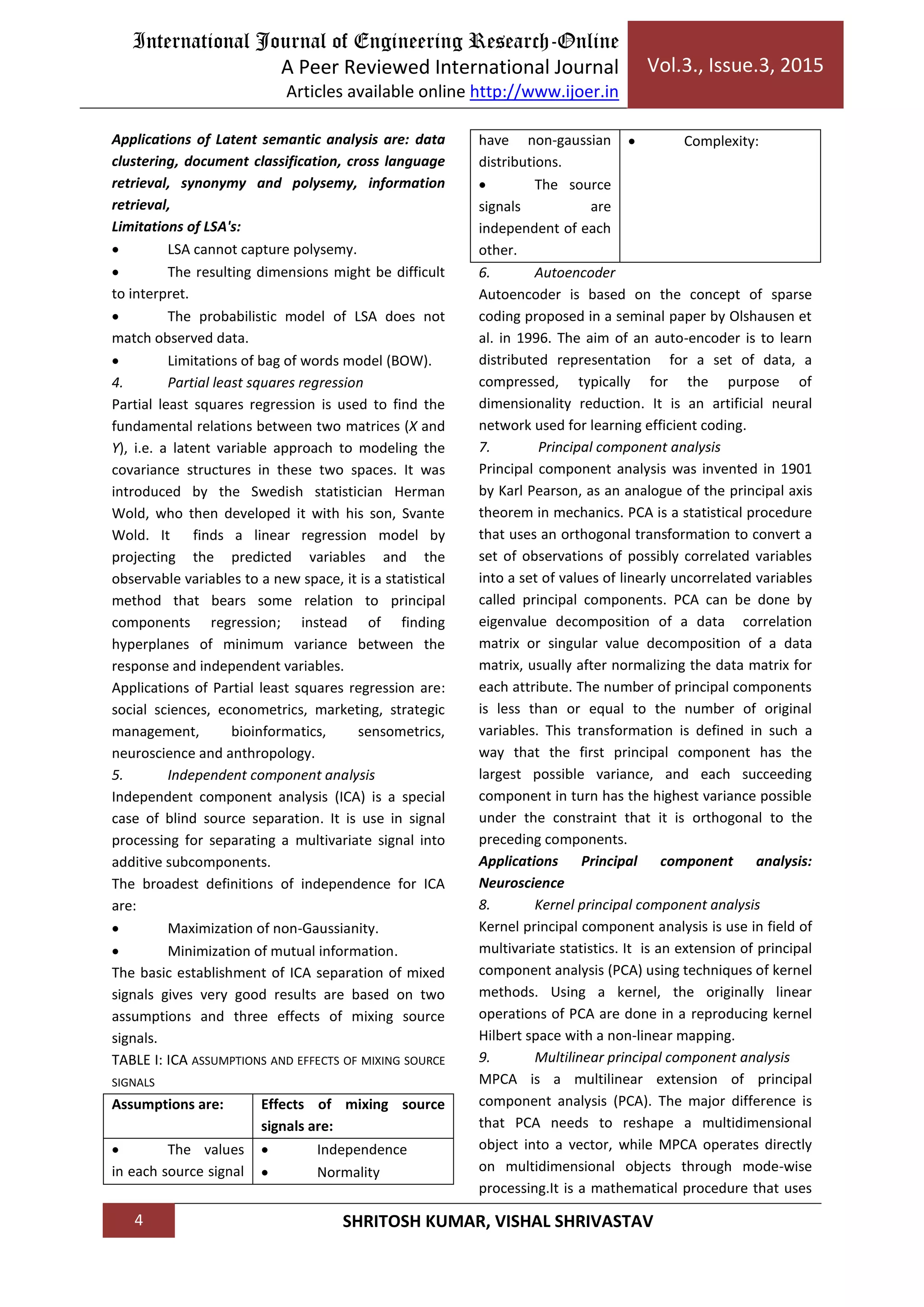 International Journal of Engineering Research-Online
A Peer Reviewed International Journal
Articles available online http://www.ijoer.in
Vol.3., Issue.3, 2015
4 SHRITOSH KUMAR, VISHAL SHRIVASTAV
Applications of Latent semantic analysis are: data
clustering, document classification, cross language
retrieval, synonymy and polysemy, information
retrieval,
Limitations of LSA's:
 LSA cannot capture polysemy.
 The resulting dimensions might be difficult
to interpret.
 The probabilistic model of LSA does not
match observed data.
 Limitations of bag of words model (BOW).
4. Partial least squares regression
Partial least squares regression is used to find the
fundamental relations between two matrices (X and
Y), i.e. a latent variable approach to modeling the
covariance structures in these two spaces. It was
introduced by the Swedish statistician Herman
Wold, who then developed it with his son, Svante
Wold. It finds a linear regression model by
projecting the predicted variables and the
observable variables to a new space, it is a statistical
method that bears some relation to principal
components regression; instead of finding
hyperplanes of minimum variance between the
response and independent variables.
Applications of Partial least squares regression are:
social sciences, econometrics, marketing, strategic
management, bioinformatics, sensometrics,
neuroscience and anthropology.
5. Independent component analysis
Independent component analysis (ICA) is a special
case of blind source separation. It is use in signal
processing for separating a multivariate signal into
additive subcomponents.
The broadest definitions of independence for ICA
are:
 Maximization of non-Gaussianity.
 Minimization of mutual information.
The basic establishment of ICA separation of mixed
signals gives very good results are based on two
assumptions and three effects of mixing source
signals.
TABLE I: ICA ASSUMPTIONS AND EFFECTS OF MIXING SOURCE
SIGNALS
Assumptions are: Effects of mixing source
signals are:
 The values
in each source signal
 Independence
 Normality
have non-gaussian
distributions.
 The source
signals are
independent of each
other.
 Complexity:
6. Autoencoder
Autoencoder is based on the concept of sparse
coding proposed in a seminal paper by Olshausen et
al. in 1996. The aim of an auto-encoder is to learn
distributed representation for a set of data, a
compressed, typically for the purpose of
dimensionality reduction. It is an artificial neural
network used for learning efficient coding.
7. Principal component analysis
Principal component analysis was invented in 1901
by Karl Pearson, as an analogue of the principal axis
theorem in mechanics. PCA is a statistical procedure
that uses an orthogonal transformation to convert a
set of observations of possibly correlated variables
into a set of values of linearly uncorrelated variables
called principal components. PCA can be done by
eigenvalue decomposition of a data correlation
matrix or singular value decomposition of a data
matrix, usually after normalizing the data matrix for
each attribute. The number of principal components
is less than or equal to the number of original
variables. This transformation is defined in such a
way that the first principal component has the
largest possible variance, and each succeeding
component in turn has the highest variance possible
under the constraint that it is orthogonal to the
preceding components.
Applications Principal component analysis:
Neuroscience
8. Kernel principal component analysis
Kernel principal component analysis is use in field of
multivariate statistics. It is an extension of principal
component analysis (PCA) using techniques of kernel
methods. Using a kernel, the originally linear
operations of PCA are done in a reproducing kernel
Hilbert space with a non-linear mapping.
9. Multilinear principal component analysis
MPCA is a multilinear extension of principal
component analysis (PCA). The major difference is
that PCA needs to reshape a multidimensional
object into a vector, while MPCA operates directly
on multidimensional objects through mode-wise
processing.It is a mathematical procedure that uses
 