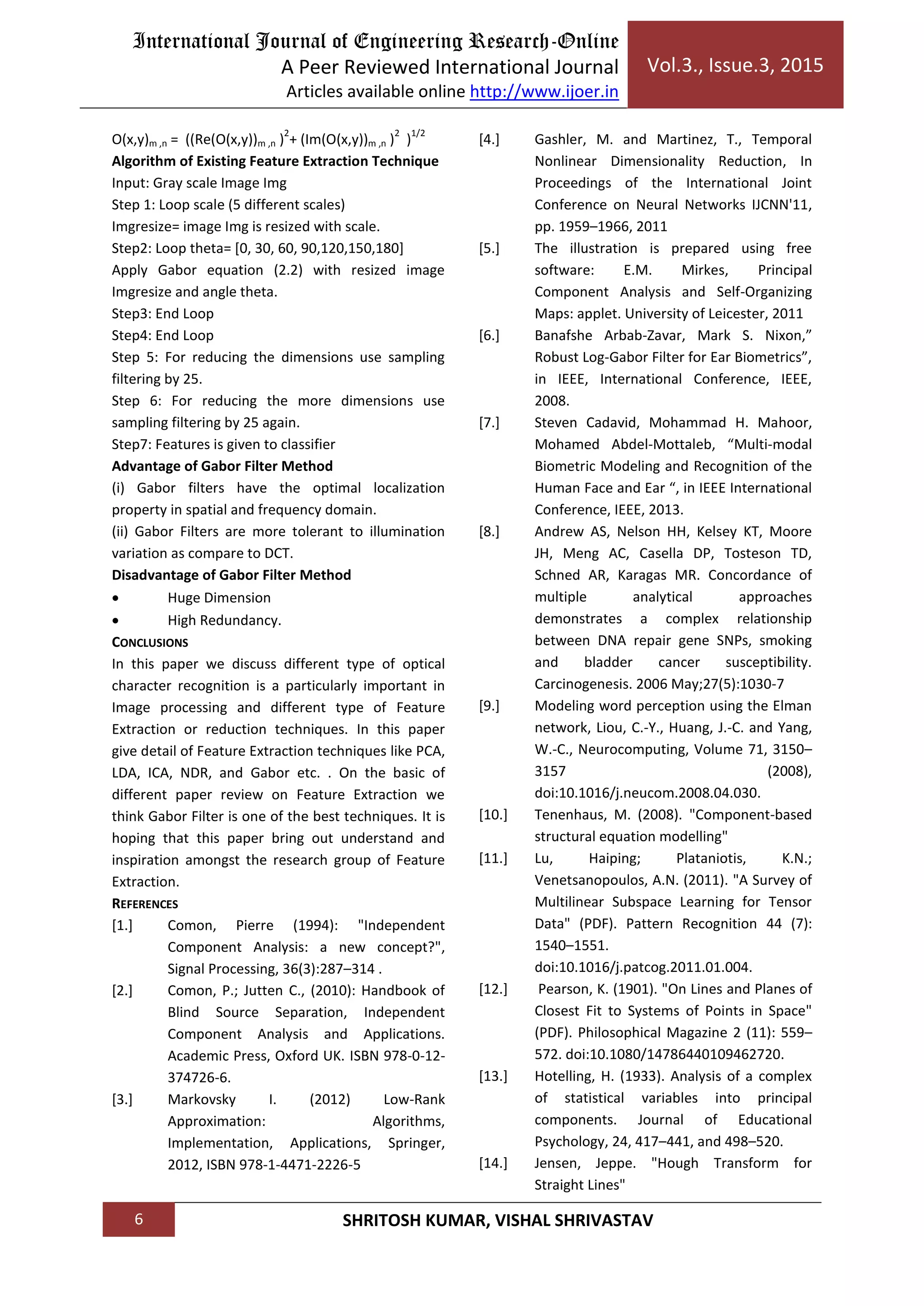 International Journal of Engineering Research-Online
A Peer Reviewed International Journal
Articles available online http://www.ijoer.in
Vol.3., Issue.3, 2015
6 SHRITOSH KUMAR, VISHAL SHRIVASTAV
O(x,y)m ,n = ((Re(O(x,y))m ,n )
2
+ (Im(O(x,y))m ,n )
2
)
1/2
Algorithm of Existing Feature Extraction Technique
Input: Gray scale Image Img
Step 1: Loop scale (5 different scales)
Imgresize= image Img is resized with scale.
Step2: Loop theta= [0, 30, 60, 90,120,150,180]
Apply Gabor equation (2.2) with resized image
Imgresize and angle theta.
Step3: End Loop
Step4: End Loop
Step 5: For reducing the dimensions use sampling
filtering by 25.
Step 6: For reducing the more dimensions use
sampling filtering by 25 again.
Step7: Features is given to classifier
Advantage of Gabor Filter Method
(i) Gabor filters have the optimal localization
property in spatial and frequency domain.
(ii) Gabor Filters are more tolerant to illumination
variation as compare to DCT.
Disadvantage of Gabor Filter Method
 Huge Dimension
 High Redundancy.
CONCLUSIONS
In this paper we discuss different type of optical
character recognition is a particularly important in
Image processing and different type of Feature
Extraction or reduction techniques. In this paper
give detail of Feature Extraction techniques like PCA,
LDA, ICA, NDR, and Gabor etc. . On the basic of
different paper review on Feature Extraction we
think Gabor Filter is one of the best techniques. It is
hoping that this paper bring out understand and
inspiration amongst the research group of Feature
Extraction.
REFERENCES
[1.] Comon, Pierre (1994): "Independent
Component Analysis: a new concept?",
Signal Processing, 36(3):287–314 .
[2.] Comon, P.; Jutten C., (2010): Handbook of
Blind Source Separation, Independent
Component Analysis and Applications.
Academic Press, Oxford UK. ISBN 978-0-12-
374726-6.
[3.] Markovsky I. (2012) Low-Rank
Approximation: Algorithms,
Implementation, Applications, Springer,
2012, ISBN 978-1-4471-2226-5
[4.] Gashler, M. and Martinez, T., Temporal
Nonlinear Dimensionality Reduction, In
Proceedings of the International Joint
Conference on Neural Networks IJCNN'11,
pp. 1959–1966, 2011
[5.] The illustration is prepared using free
software: E.M. Mirkes, Principal
Component Analysis and Self-Organizing
Maps: applet. University of Leicester, 2011
[6.] Banafshe Arbab-Zavar, Mark S. Nixon,”
Robust Log-Gabor Filter for Ear Biometrics”,
in IEEE, International Conference, IEEE,
2008.
[7.] Steven Cadavid, Mohammad H. Mahoor,
Mohamed Abdel-Mottaleb, “Multi-modal
Biometric Modeling and Recognition of the
Human Face and Ear “, in IEEE International
Conference, IEEE, 2013.
[8.] Andrew AS, Nelson HH, Kelsey KT, Moore
JH, Meng AC, Casella DP, Tosteson TD,
Schned AR, Karagas MR. Concordance of
multiple analytical approaches
demonstrates a complex relationship
between DNA repair gene SNPs, smoking
and bladder cancer susceptibility.
Carcinogenesis. 2006 May;27(5):1030-7
[9.] Modeling word perception using the Elman
network, Liou, C.-Y., Huang, J.-C. and Yang,
W.-C., Neurocomputing, Volume 71, 3150–
3157 (2008),
doi:10.1016/j.neucom.2008.04.030.
[10.] Tenenhaus, M. (2008). "Component-based
structural equation modelling"
[11.] Lu, Haiping; Plataniotis, K.N.;
Venetsanopoulos, A.N. (2011). "A Survey of
Multilinear Subspace Learning for Tensor
Data" (PDF). Pattern Recognition 44 (7):
1540–1551.
doi:10.1016/j.patcog.2011.01.004.
[12.] Pearson, K. (1901). "On Lines and Planes of
Closest Fit to Systems of Points in Space"
(PDF). Philosophical Magazine 2 (11): 559–
572. doi:10.1080/14786440109462720.
[13.] Hotelling, H. (1933). Analysis of a complex
of statistical variables into principal
components. Journal of Educational
Psychology, 24, 417–441, and 498–520.
[14.] Jensen, Jeppe. "Hough Transform for
Straight Lines"
 