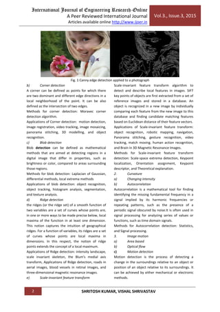 International Journal of Engineering Research-Online
A Peer Reviewed International Journal
Articles available online http://www.ijoer.in
Vol.3., Issue.3, 2015
2 SHRITOSH KUMAR, VISHAL SHRIVASTAV
Fig. 1 Canny edge detection applied to a photograph
b) Corner detection
A corner can be defined as points for which there
are two dominant and different edge directions in a
local neighborhood of the point. It can be also
defined as the intersection of two edges.
Methods for corner detection: Moravec corner
detection algorithm.
Applications of Corner detection: motion detection,
image registration, video tracking, image mosaicing,
panorama stitching, 3D modelling, and object
recognition.
c) Blob detection
Blob detection can be defined as mathematical
methods that are aimed at detecting regions in a
digital image that differ in properties, such as
brightness or color, compared to areas surrounding
those regions.
Methods for blob detection: Laplacian of Gaussian,
differential methods, local extrema methods
Applications of blob detection: object recognition,
object tracking, histogram analysis, segmentation,
and texture analysis.
d) Ridge detection
the ridges (or the ridge set) of a smooth function of
two variables are a set of curves whose points are,
in one or more ways to be made precise below, local
maxima of the function in at least one dimension.
This notion captures the intuition of geographical
ridges. For a function of variables, its ridges are a set
of curves whose points are local maxima in
dimensions. In this respect, the notion of ridge
points extends the concept of a local maximum.
Applications of Ridge detection: intensity landscape,
scale invariant skeleton, the Blum's medial axis
transform, Applications of Ridge detection, roads in
aerial images, blood vessels in retinal images, and
three-dimensional magnetic resonance images.
e) Scale-invariant feature transform
Scale-invariant feature transform algorithm to
detect and describe local features in images. SIFT
key points of objects are first extracted from a set of
reference images and stored in a database. An
object is recognized in a new image by individually
comparing each feature from the new image to this
database and finding candidate matching features
based on Euclidean distance of their feature vectors.
Applications of Scale-invariant feature transform:
object recognition, robotic mapping, navigation,
Panorama stitching, gesture recognition, video
tracking, match moving. human action recognition,
and Brain in 3D Magnetic Resonance Images.
Methods for Scale-invariant feature transform
detection: Scale-space extrema detection, Keypoint
localization, Orientation assignment, Keypoint
descriptor, and Theoretical explanation.
2. Curvature
a) Changing intensity
b) Autocorrelation
Autocorrelation is a mathematical tool for finding
identifying the missing fundamental frequency in a
signal implied by its harmonic frequencies or
repeating patterns, such as the presence of a
periodic signal obscured by noise.It is often used in
signal processing for analyzing series of values or
functions, such as time domain signals.
Methods for Autocorrelation detection: Statistics,
and Signal processing.
3. Image motion
a) Area based
b) Optical flow
c) Motion detection
Motion detection is the process of detecting a
change in the surroundings relative to an object or
position of an object relative to its surroundings. It
can be achieved by either mechanical or electronic
methods.
 
