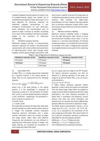 International Journal of Engineering Research-Online
A Peer Reviewed International Journal
Articles available online http://www.ijoer.in
Vol.3., Issue.3, 2015
5 SHRITOSH KUMAR, VISHAL SHRIVASTAV
multiple orthogonal transformations to convert a set
of multidimensional objects into another set of
multidimensional objects of lower dimensions. It is a
basic algorithm for dimension reduction via
multilinear subspace learning.There is one
orthogonal transformation for each dimension;
hence multilinear. This transformation aims to
capture as high a variance as possible, accounting
for as much of the variability in the data as possible,
subject to the constraint of mode-wise
orthogonality.
10. Multilinear subspace learning
Multilinear subspace learning is a dimensionality
reduction approach for finding a low-dimensional
representation with certain preferred characteristics
of high-dimensional tensor data through direct
mapping, without going through vectorization. MSL
aims to learn a specific small part of a large space of
multidimensional objects having a particular desired
property. MSL methods are higher-order
generalizations of linear subspace learning methods
such as principal component analysis (PCA), linear
discriminant analysis (LDA) and canonical correlation
analysis (CCA).
11. Maximum variance unfolding
Maximum variance unfolding creates a mapping
from the high dimensional input vectors to some
low dimensional Euclidean vector space. It can be
viewed as a non-linear generalization of Principal
component analysis. It is to exploit the local linearity
of manifolds and create a mapping that preserves
local neighborhoods at every point of the underlying
manifold.
TABLE II: Type of Algorithms for Multilinear subspace learning:
Multilinear extension of PCA Multilinear extension of LDA Multilinear extension of CCA
TTP-based TTP-based TTP-based
TVP-based TTP-based TVP-based
TVP-based
12. Basic Gabor Filter
A Gabor filter is a complex exponential modulated
by a Gaussian function in the spatial domain. A
Gabor filter can be represented by the following
equation :
Ψ (x, y, λ, θ) =
where (x,y) is the pixel position in the spatial
domain, λ is the wavelength (a reciprocal of
frequency) in pixels, θ is the orientation of a Gabor
filter, and Sx, Sy are the standard deviation along the
x and y directions respectively. The parameters x’
and y’ are given as equation 2.3
x’=xcosθ + ysinθ
y’= -xcosθ + ysinθ
The amplitude and phases of Gabor filter bank both
provide valuable cues about specific pattern present
in images. The amplitude contains directional
frequency spectrum information and a phase
contains information about the location of edges
and image details. Gabor filters with different
frequencies and orientations are very effective in
capturing local Information present in images. The
Gabor features are calculated by convolution of
input image with Gabor filter bank.
I(x, y) is a grey-scale ear image of size M* N pixels.
The feature extraction procedure can then be
defined as a filtering operation of the given ear
image I(x, y) with the Gabor filter u, v(x, y) of size u
and orientation v .
Gu,v(x, y) = I (x, y) * Ψ (x, y)
In Gabor feature extraction approach Holistic
approach is used in which the features are extracted
from the whole image. Gabor filters are applied on
images to extract features aligned at particular angle
(orientation). The most important parameter of
Gabor filter is orientation and frequency. Certain
features that share the similar orientation and
frequency can be selected and used to differentiate
between different ear biometrics depicted in image.
The Gabor feature representation |o(x,y)|m,n of an
image I(x,y), for x=1,2,.....N, y=1,2,....M, m=1,2...M ,
n=1,2,....N, is calculated as the convolution of the
input image I(x,y) with Gabor filter bank function Ψ
(x,y, λm,θn).The convolution operation is performed
separately for real and imaginary part[37].
Re(O(x,y))m ,n = I ( x, y ) * Re(ψ(x,y,λm,θn))
Im(O(x,y))m ,n = I ( x, y ) * Im(ψ(x,y,λm,θn))
This is followed by the amplitude calculation,
 