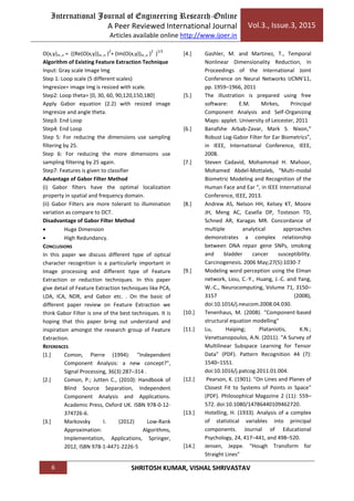 International Journal of Engineering Research-Online
A Peer Reviewed International Journal
Articles available online http://www.ijoer.in
Vol.3., Issue.3, 2015
6 SHRITOSH KUMAR, VISHAL SHRIVASTAV
O(x,y)m ,n = ((Re(O(x,y))m ,n )
2
+ (Im(O(x,y))m ,n )
2
)
1/2
Algorithm of Existing Feature Extraction Technique
Input: Gray scale Image Img
Step 1: Loop scale (5 different scales)
Imgresize= image Img is resized with scale.
Step2: Loop theta= [0, 30, 60, 90,120,150,180]
Apply Gabor equation (2.2) with resized image
Imgresize and angle theta.
Step3: End Loop
Step4: End Loop
Step 5: For reducing the dimensions use sampling
filtering by 25.
Step 6: For reducing the more dimensions use
sampling filtering by 25 again.
Step7: Features is given to classifier
Advantage of Gabor Filter Method
(i) Gabor filters have the optimal localization
property in spatial and frequency domain.
(ii) Gabor Filters are more tolerant to illumination
variation as compare to DCT.
Disadvantage of Gabor Filter Method
 Huge Dimension
 High Redundancy.
CONCLUSIONS
In this paper we discuss different type of optical
character recognition is a particularly important in
Image processing and different type of Feature
Extraction or reduction techniques. In this paper
give detail of Feature Extraction techniques like PCA,
LDA, ICA, NDR, and Gabor etc. . On the basic of
different paper review on Feature Extraction we
think Gabor Filter is one of the best techniques. It is
hoping that this paper bring out understand and
inspiration amongst the research group of Feature
Extraction.
REFERENCES
[1.] Comon, Pierre (1994): "Independent
Component Analysis: a new concept?",
Signal Processing, 36(3):287–314 .
[2.] Comon, P.; Jutten C., (2010): Handbook of
Blind Source Separation, Independent
Component Analysis and Applications.
Academic Press, Oxford UK. ISBN 978-0-12-
374726-6.
[3.] Markovsky I. (2012) Low-Rank
Approximation: Algorithms,
Implementation, Applications, Springer,
2012, ISBN 978-1-4471-2226-5
[4.] Gashler, M. and Martinez, T., Temporal
Nonlinear Dimensionality Reduction, In
Proceedings of the International Joint
Conference on Neural Networks IJCNN'11,
pp. 1959–1966, 2011
[5.] The illustration is prepared using free
software: E.M. Mirkes, Principal
Component Analysis and Self-Organizing
Maps: applet. University of Leicester, 2011
[6.] Banafshe Arbab-Zavar, Mark S. Nixon,”
Robust Log-Gabor Filter for Ear Biometrics”,
in IEEE, International Conference, IEEE,
2008.
[7.] Steven Cadavid, Mohammad H. Mahoor,
Mohamed Abdel-Mottaleb, “Multi-modal
Biometric Modeling and Recognition of the
Human Face and Ear “, in IEEE International
Conference, IEEE, 2013.
[8.] Andrew AS, Nelson HH, Kelsey KT, Moore
JH, Meng AC, Casella DP, Tosteson TD,
Schned AR, Karagas MR. Concordance of
multiple analytical approaches
demonstrates a complex relationship
between DNA repair gene SNPs, smoking
and bladder cancer susceptibility.
Carcinogenesis. 2006 May;27(5):1030-7
[9.] Modeling word perception using the Elman
network, Liou, C.-Y., Huang, J.-C. and Yang,
W.-C., Neurocomputing, Volume 71, 3150–
3157 (2008),
doi:10.1016/j.neucom.2008.04.030.
[10.] Tenenhaus, M. (2008). "Component-based
structural equation modelling"
[11.] Lu, Haiping; Plataniotis, K.N.;
Venetsanopoulos, A.N. (2011). "A Survey of
Multilinear Subspace Learning for Tensor
Data" (PDF). Pattern Recognition 44 (7):
1540–1551.
doi:10.1016/j.patcog.2011.01.004.
[12.] Pearson, K. (1901). "On Lines and Planes of
Closest Fit to Systems of Points in Space"
(PDF). Philosophical Magazine 2 (11): 559–
572. doi:10.1080/14786440109462720.
[13.] Hotelling, H. (1933). Analysis of a complex
of statistical variables into principal
components. Journal of Educational
Psychology, 24, 417–441, and 498–520.
[14.] Jensen, Jeppe. "Hough Transform for
Straight Lines"
 