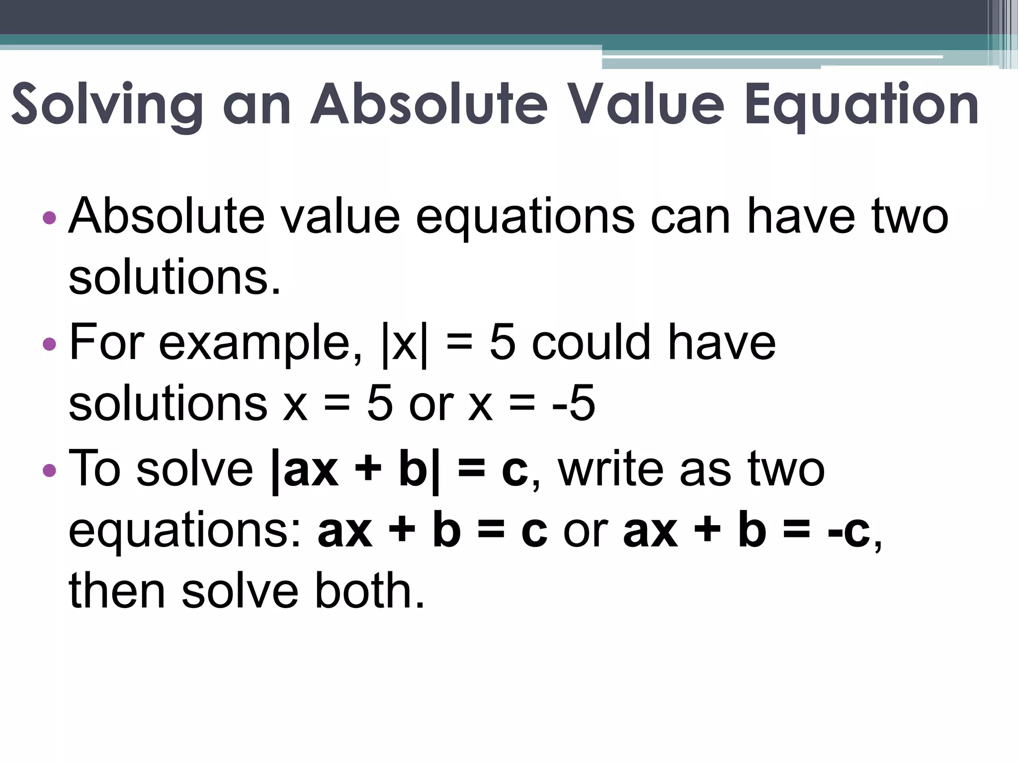 Solving an Absolute Value Equation
• Absolute value equations can have two
solutions.
• For example, |x| = 5 could have
solutions x = 5 or x = -5
• To solve |ax + b| = c, write as two
equations: ax + b = c or ax + b = -c,
then solve both.