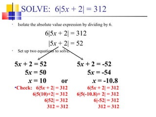 SOLVE: 6|5x + 2| = 312
•    Isolate the absolute value expression by dividing by 6.

                    6|5x + 2| = 312
                     |5x + 2| = 52
•    Set up two equations to solve.


    5x + 2 = 52                        5x + 2 = -52
       5x = 50                            5x = -54
         x = 10               or            x = -10.8
    •Check: 6|5x + 2| = 312                 6|5x + 2| = 312
           6|5(10)+2| = 312            6|5(-10.8)+ 2| = 312
                6|52| = 312                    6|-52| = 312
                  312 = 312                      312 = 312
 