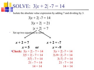 SOLVE: 3|x + 2| -7 = 14
•    Isolate the absolute value expression by adding 7 and dividing by 3.
                   3|x + 2| -7 = 14
                     3|x + 2| = 21
                      |x + 2| = 7
•    Set up two equations to solve.


       x+2=7                          x + 2 = -7
         x=5              or              x = -9
    •Check: 3|x + 2| - 7 = 14              3|x + 2| -7 = 14
            3|5 + 2| - 7 = 14              3|-9+ 2| -7 = 14
                3|7| - 7 = 14                  3|-7| -7 = 14
                 21 - 7 = 14                    21 - 7 = 14
                    14 = 14                         14 = 14
 