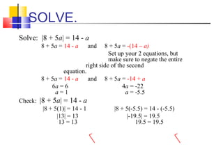 SOLVE.
Solve: |8 + 5a| = 14 - a
        8 + 5a = 14 - a       and 8 + 5a = -(14 – a)
                                    Set up your 2 equations, but
                                    make sure to negate the entire
                          right side of the second
                 equation.
        8 + 5a = 14 - a    and 8 + 5a = -14 + a
            6a = 6                        4a = -22
             a=1                           a = -5.5
Check: |8 + 5a| = 14 - a
        |8 + 5(1)| = 14 - 1           |8 + 5(-5.5) = 14 - (-5.5)
              |13| = 13                    |-19.5| = 19.5
               13 = 13                         19.5 = 19.5
 