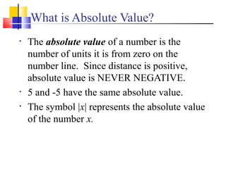 What is Absolute Value?
•   The absolute value of a number is the
    number of units it is from zero on the
    number line. Since distance is positive,
    absolute value is NEVER NEGATIVE.
•   5 and -5 have the same absolute value.
•   The symbol |x| represents the absolute value
    of the number x.
 