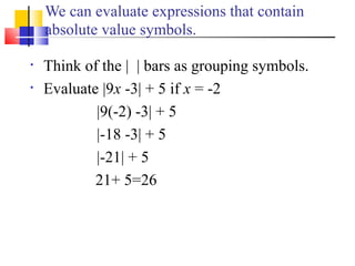 We can evaluate expressions that contain
    absolute value symbols.

•   Think of the | | bars as grouping symbols.
•   Evaluate |9x -3| + 5 if x = -2
            |9(-2) -3| + 5
            |-18 -3| + 5
            |-21| + 5
            21+ 5=26
 