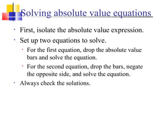 Solving absolute value equations
•   First, isolate the absolute value expression.
•   Set up two equations to solve.
    • For the first equation, drop the absolute value
      bars and solve the equation.
    • For the second equation, drop the bars, negate

      the opposite side, and solve the equation.
•   Always check the solutions.
 