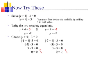 Now Try These
•   Solve |y + 4| - 3 = 0
          |y + 4| = 3     You must first isolate the variable by adding
                            3 to both sides.
•   Write the two separate equations.
           y+4=3          &   y + 4 = -3
               y = -1             y = -7
•   Check: |y + 4| - 3 = 0
            |-1 + 4| -3 = 0   |-7 + 4| - 3 = 0
                |-3| - 3 = 0      |-3| - 3 = 0
                  3-3=0             3-3=0
                       0=0               0=0
 