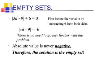EMPTY SETS.
•   |3d - 9| + 6 = 0      First isolate the variable by
                           subtracting 6 from both sides.
        |3d - 9| = -6
      There is no need to go any further with this
      problem!
•   Absolute value is never negative.
•   Therefore, the solution is the empty set!
 