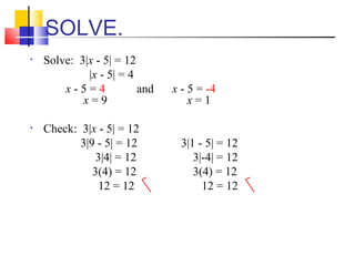 SOLVE.
•   Solve: 3|x - 5| = 12
             |x - 5| = 4
        x-5=4            and   x - 5 = -4
            x=9                    x=1

•   Check: 3|x - 5| = 12
           3|9 - 5| = 12         3|1 - 5| = 12
               3|4| = 12            3|-4| = 12
              3(4) = 12             3(4) = 12
                12 = 12               12 = 12
 