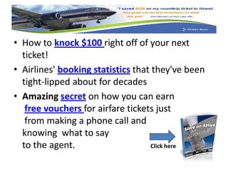 • How to knock $100 right off of your next
  ticket!
• Airlines' booking statistics that they've been
  tight-lipped about for decades
• Amazing secret on how you can earn
   free vouchers for airfare tickets just
   from making a phone call and
  knowing what to say
  to the agent.                    Click here
 