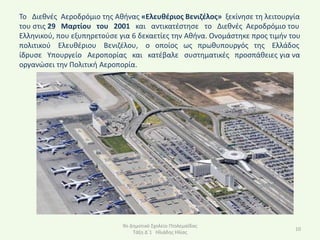 Το Διεκνζσ Αεροδρόμιο τθσ Ακινασ «Ελευκζριοσ Βενιηζλοσ» ξεκίνθςε τθ λειτουργία
του ςτισ 29 Μαρτίου του 2001 και αντικατζςτθςε το Διεκνζσ Αεροδρόμιο του
Ελλθνικοφ, που εξυπθρετοφςε για 6 δεκαετίεσ τθν Ακινα. Ονομάςτθκε προσ τιμιν του
πολιτικοφ Ελευκζριου Βενιηζλου, ο οποίοσ ωσ πρωκυπουργόσ τθσ Ελλάδοσ
ίδρυςε Υπουργείο Αεροπορίασ και κατζβαλε ςυςτθματικζσ προςπάκειεσ για να
οργανϊςει τθν Ρολιτικι Αεροπορία.




                             9ο Δθμοτικό Σχολείο Ρτολεμαΐδασ
                                                                              10
                                 Τάξθ Δϋ1 Ηλιάδθσ Ηλίασ
 