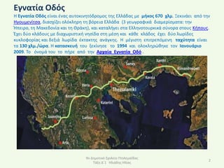 Εγνατία Οδόσ
Η Εγνατία Οδόσ είναι ζνασ αυτοκινθτόδρομοσ τθσ Ελλάδασ με μικοσ 670 χλμ. Ξεκινάει από τθν
Ηγουμενίτςα, διαςχίηει ολόκλθρθ τθ βόρεια Ελλάδα (3 γεωγραφικά διαμερίςματα: τθν
Ήπειρο, τθ Μακεδονία και τθ Θράκθ), και καταλιγει ςτα Ελλθνοτουρκικά ςφνορα ςτουσ Κιπουσ.
Ζχει δφο κλάδουσ με διαχωριςτικι νθςίδα ςτθ μζςθ και κάκε κλάδοσ ζχει δφο λωρίδεσ
κυκλοφορίασ και δεξιά λωρίδα ζκτακτθσ ανάγκθσ. Η μζγιςτθ επιτρεπόμενθ ταχφτθτα είναι
τα 130 χλμ./ϊρα. Η καταςκευι του ξεκίνθςε το 1994 και ολοκλθρϊκθκε τον Ιανουάριο
2009. Το όνομά του το πιρε από τθν Αρχαία Εγνατία Οδό .




                                9ο Δθμοτικό Σχολείο Ρτολεμαΐδασ
                                                                                        2
                                    Τάξθ Δϋ1 Ηλιάδθσ Ηλίασ
 