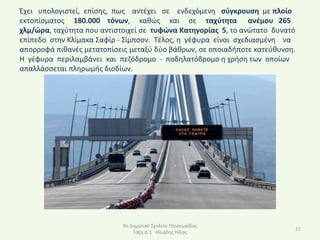 Ζχει υπολογιςτεί, επίςθσ, πωσ αντζχει ςε ενδεχόμενθ ςφγκρουςθ με πλοίο
εκτοπίςματοσ 180.000 τόνων, κακϊσ και ςε ταχφτθτα ανζμου 265
χλμ/ϊρα, ταχφτθτα που αντιςτοιχεί ςε τυφϊνα Κατθγορίασ 5, το ανϊτατο δυνατό
επίπεδο ςτθν Κλίμακα Σαφίρ - Σίμπςον. Τζλοσ, θ γζφυρα είναι ςχεδιαςμζνθ να
απορροφά πικανζσ μετατοπίςεισ μεταξφ δφο βάκρων, ςε οποιαδιποτε κατεφκυνςθ.
Η γζφυρα περιλαμβάνει και πεηόδρομο - ποδθλατόδρομο θ χριςθ των οποίων
απαλλάςςεται πλθρωμισ διοδίων.




                            9ο Δθμοτικό Σχολείο Ρτολεμαΐδασ
                                                                          21
                                Τάξθ Δϋ1 Ηλιάδθσ Ηλίασ
 