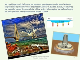 Με τθ γζφυρα αυτι, άνκρωποι και προϊόντα μεταφζρονται πολφ πιο εφκολα και
γριγορα από τθν Ρελοπόννθςο ςτθ Στερεά Ελλάδα. Οι δυνατοί άνεμοι, οι απεργίεσ
και θ μεγάλθ κίνθςθ δεν αποτελοφν πλζον αιτίεσ ταλαιπωρίασ και κακυςτζρθςθσ
για όςουσ κζλουν να ταξιδζψουν ςτθ Δυτικι Ελλάδα.




                             9ο Δθμοτικό Σχολείο Ρτολεμαΐδασ
                                                                                22
                                 Τάξθ Δϋ1 Ηλιάδθσ Ηλίασ
 