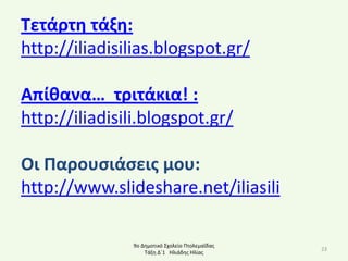 Σετάρτθ τάξθ:
http://iliadisilias.blogspot.gr/

Απίκανα… τριτάκια! :
http://iliadisili.blogspot.gr/

Οι Παρουςιάςεισ μου:
http://www.slideshare.net/iliasili

               9ο Δθμοτικό Σχολείο Ρτολεμαΐδασ
                                                 23
                   Τάξθ Δϋ1 Ηλιάδθσ Ηλίασ
 