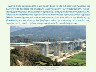 Η Εγνατία Οδόσ καταςκευάςτθκε για πρϊτθ φορά το 130 π.Χ. από τουσ ΢ωμαίουσ και
ζνωνε τότε το Δυρράχιο τθσ ςθμερινισ Αλβανίασ με τθν Κωνςταντινοφπολθ. Ακόμα
και ςιμερα υπάρχουν ςθμεία όπου θ αρχαία και θ ςθμερινι Εγνατία ςυμπίπτουν. Οι
άνκρωποι καταςκεφαςαν το ζργο αυτό για να διευκολφνει τθ ςυγκοινωνία ςτθ βόρεια
Ελλάδα και ταυτόχρονα τθν επικοινωνία των κατοίκων των πόλεων τθσ Ηπείρου, τθσ
Μακεδονίασ και τθσ Θράκθσ. Θα βοθκιςει πολφ τθν ανάπτυξθ του εμπορίου ςτισ
περιοχζσ αυτζσ, αφοφ ο χρόνοσ των μετακινιςεων κα μειωκεί ςθμαντικά.




                             9ο Δθμοτικό Σχολείο Ρτολεμαΐδασ
                                                                              3
                                 Τάξθ Δϋ1 Ηλιάδθσ Ηλίασ
 