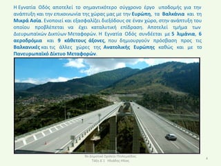 Η Εγνατία Οδόσ αποτελεί το ςθμαντικότερο ςφγχρονο ζργο υποδομισ για τθν
ανάπτυξθ και τθν επικοινωνία τθσ χϊρασ μασ με τθν Ευρϊπθ, τα Βαλκάνια και τθ
Μικρά Αςία. Ενοποιεί και εξαςφαλίηει διεξόδουσ ςε ζναν χϊρο, ςτθν ανάπτυξθ του
οποίου προβλζπεται να ζχει καταλυτικι επίδραςθ. Αποτελεί τμιμα των
Διευρωπαϊκϊν Δικτφων Μεταφορϊν. Η Εγνατία Οδόσ ςυνδζεται με 5 λιμάνια, 6
αεροδρόμια και 9 κάκετουσ άξονεσ, που δθμιουργοφν πρόςβαςθ προσ τισ
Βαλκανικζσ και τισ άλλεσ χϊρεσ τθσ Ανατολικισ Ευρϊπθσ κακϊσ και με το
Πανευρωπαϊκό Δίκτυο Μεταφορϊν.




                             9ο Δθμοτικό Σχολείο Ρτολεμαΐδασ
                                                                                 4
                                 Τάξθ Δϋ1 Ηλιάδθσ Ηλίασ
 