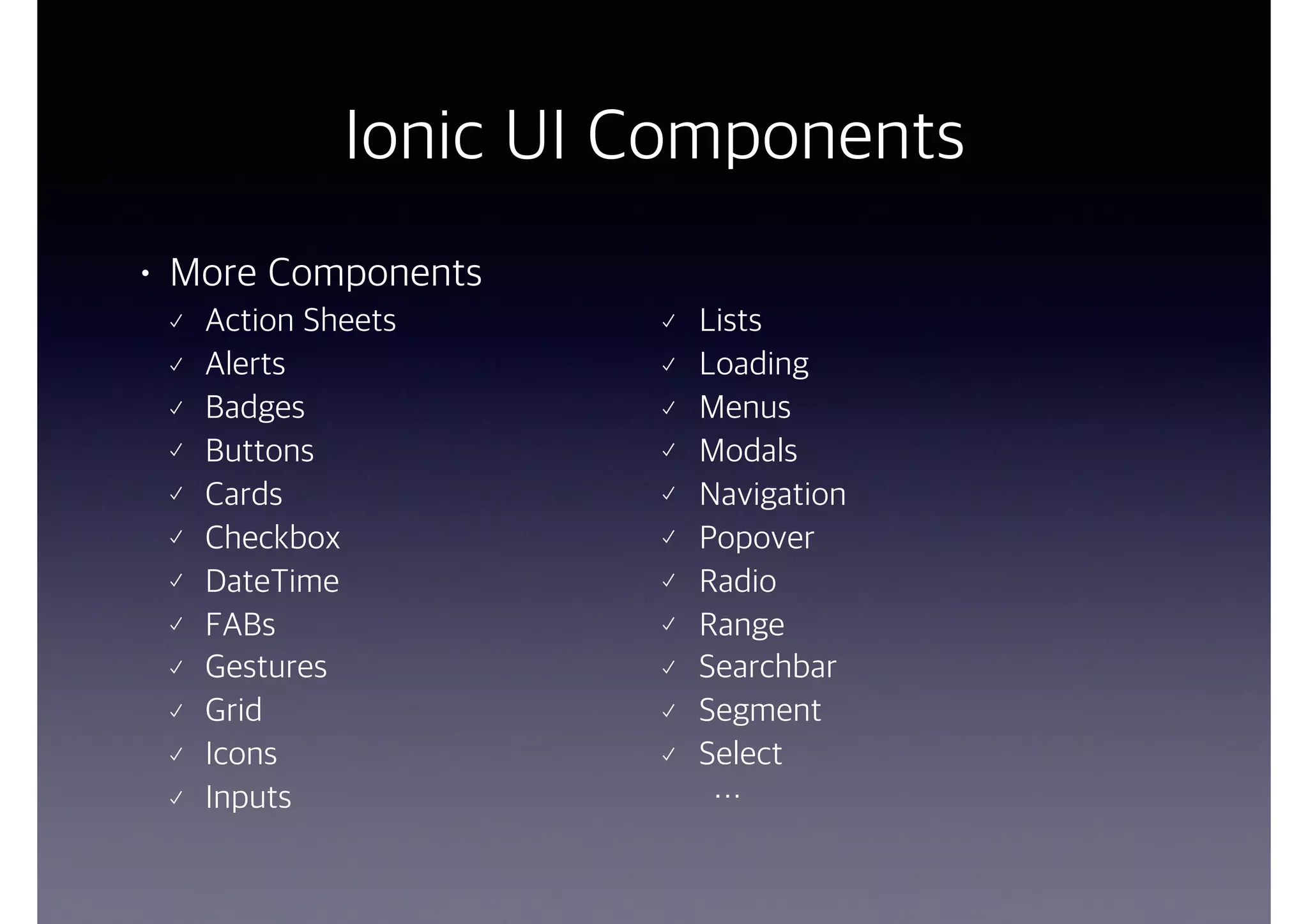 Ionic UI Components
• More Components
Action Sheets
Alerts
Badges
Buttons
Cards
Checkbox
DateTime
FABs
Gestures
Grid
Icons
Inputs
Lists
Loading
Menus
Modals
Navigation
Popover
Radio
Range
Searchbar
Segment
Select
…
 