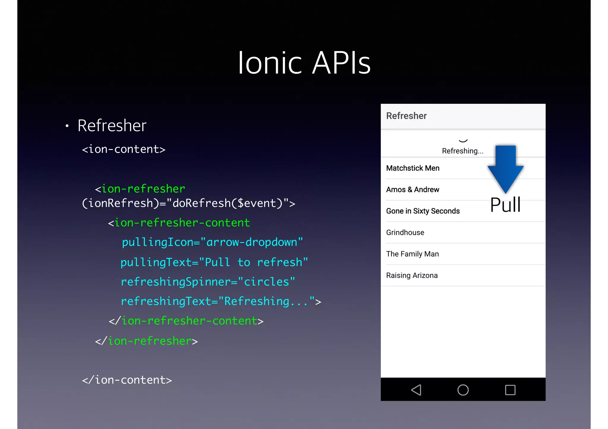 Ionic APIs
• Refresher
<ion-content>
<ion-refresher
(ionRefresh)="doRefresh($event)">
<ion-refresher-content
pullingIcon="arrow-dropdown"
pullingText="Pull to refresh"
refreshingSpinner="circles"
refreshingText="Refreshing...">
</ion-refresher-content>
</ion-refresher>
</ion-content>
Swipe
Pull
 