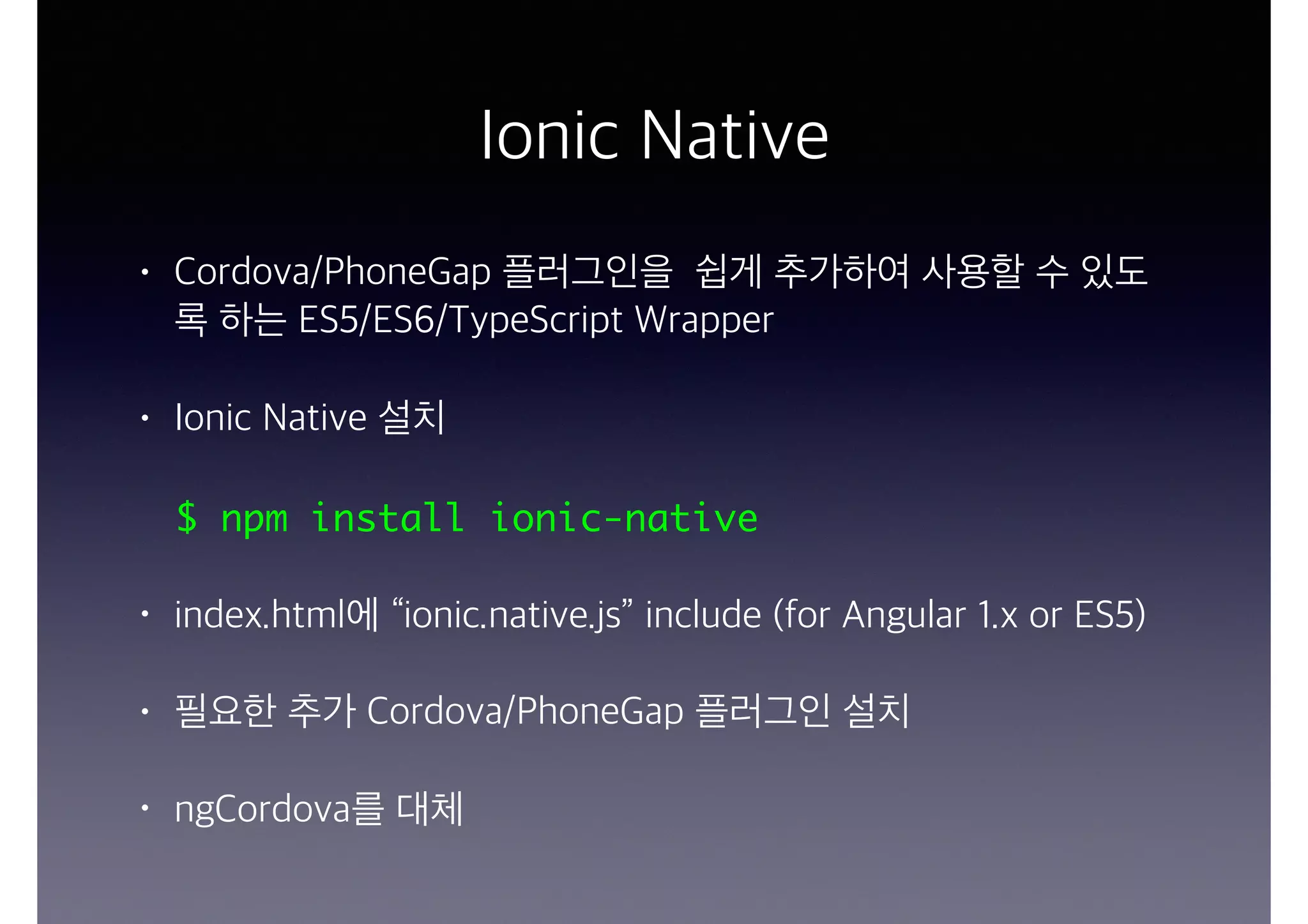 Ionic Native
• Cordova/PhoneGap 플러그인을 쉽게 추가하여 사용할 수 있도
록 하는 ES5/ES6/TypeScript Wrapper
• Ionic Native 설치
$ npm install ionic-native
• index.html에 “ionic.native.js” include (for Angular 1.x or ES5)
• 필요한 추가 Cordova/PhoneGap 플러그인 설치
• ngCordova를 대체
 