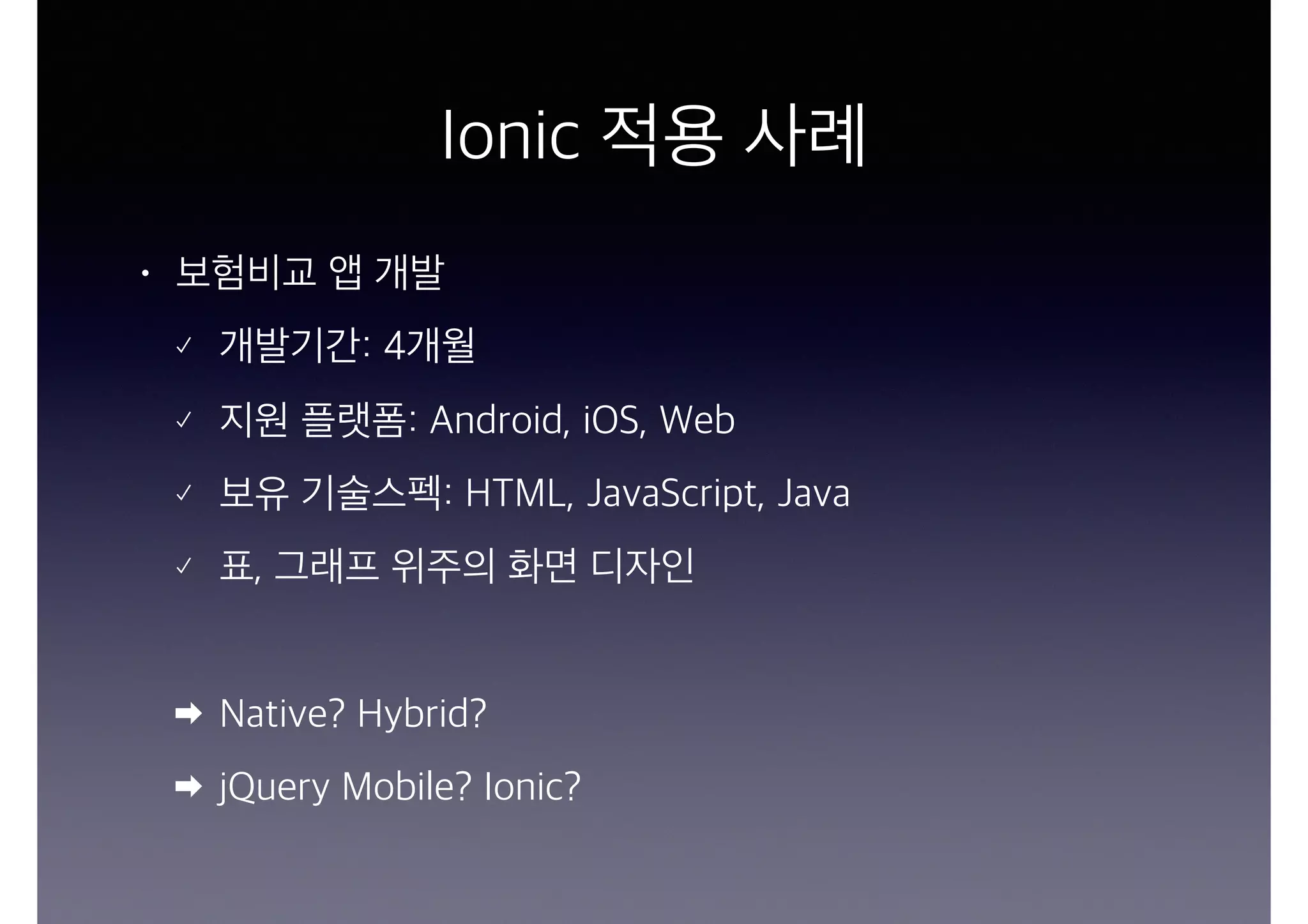 Ionic 적용 사례
• 보험비교 앱 개발
개발기간: 4개월
지원 플랫폼: Android, iOS, Web
보유 기술스펙: HTML, JavaScript, Java
표, 그래프 위주의 화면 디자인
Native? Hybrid?
jQuery Mobile? Ionic?
 