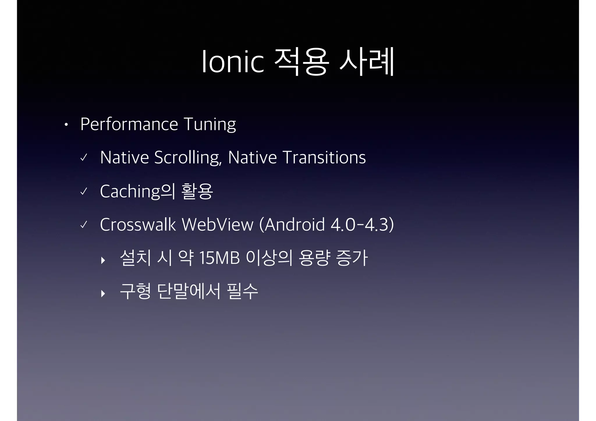 Ionic 적용 사례
• Performance Tuning
Native Scrolling, Native Transitions
Caching의 활용
Crosswalk WebView (Android 4.0-4.3)
‣ 설치 시 약 15MB 이상의 용량 증가
‣ 구형 단말에서 필수
 
